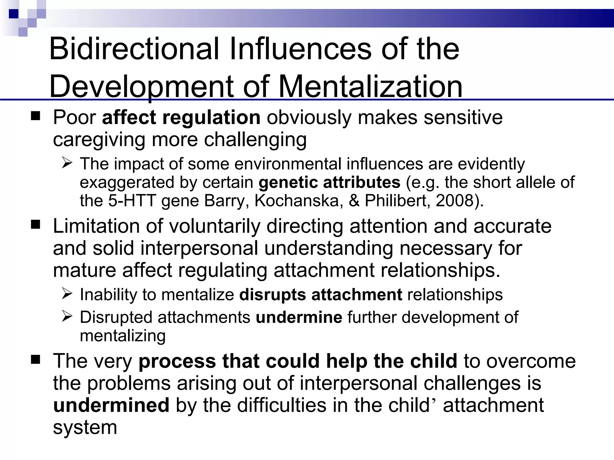 Bidirectional Influences of the
    Development of Mentalization
   Poor affect regulation obviously makes sensitive
    caregiving more challenging
     The impact of some environmental influences are evidently
      exaggerated by certain genetic attributes (e.g. the short allele of
      the 5-HTT gene Barry, Kochanska, & Philibert, 2008).
   Limitation of voluntarily directing attention and accurate
    and solid interpersonal understanding necessary for
    mature affect regulating attachment relationships.
     Inability to mentalize disrupts attachment relationships
     Disrupted attachments undermine further development of
      mentalizing
   The very process that could help the child to overcome
    the problems arising out of interpersonal challenges is
    undermined by the difficulties in the child’ attachment
    system
 