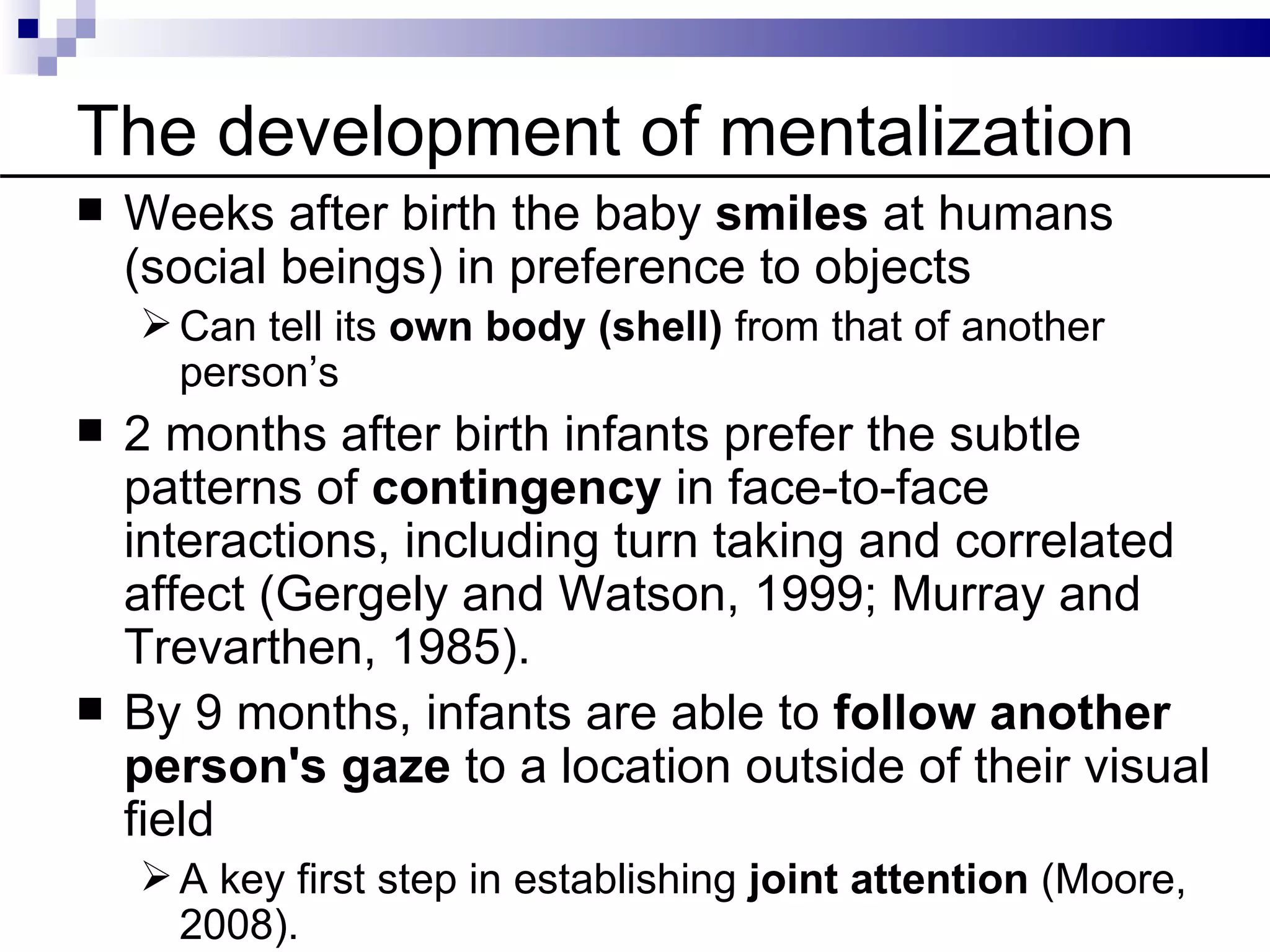 The development of mentalization
   Weeks after birth the baby smiles at humans
    (social beings) in preference to objects
     Can tell its own body (shell) from that of another
      person’s
   2 months after birth infants prefer the subtle
    patterns of contingency in face-to-face
    interactions, including turn taking and correlated
    affect (Gergely and Watson, 1999; Murray and
    Trevarthen, 1985).
   By 9 months, infants are able to follow another
    person's gaze to a location outside of their visual
    field
     A key first step in establishing joint attention (Moore,
      2008).
 