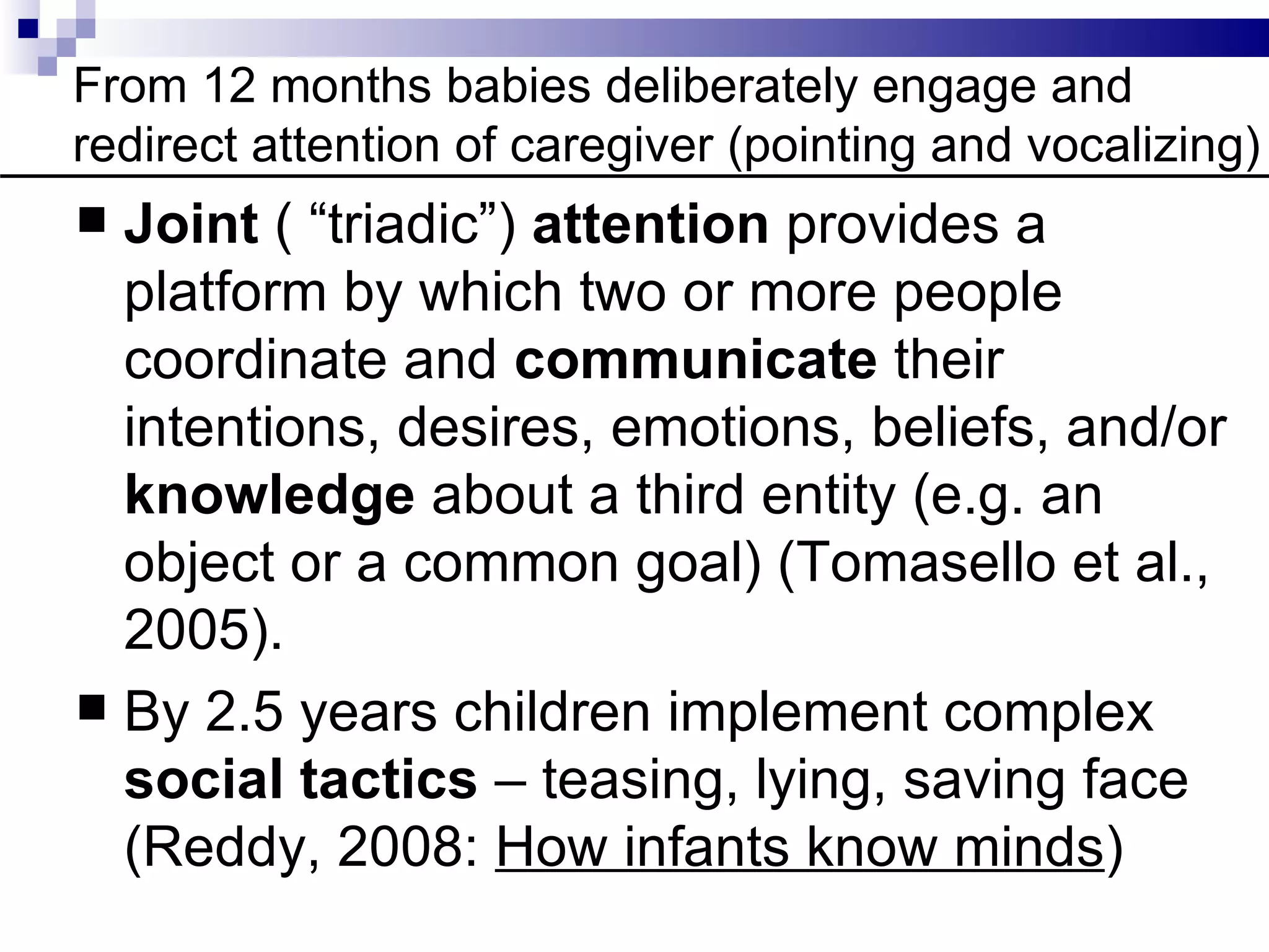 From 12 months babies deliberately engage and
redirect attention of caregiver (pointing and vocalizing)
 Joint ( “triadic”) attention provides a
  platform by which two or more people
  coordinate and communicate their
  intentions, desires, emotions, beliefs, and/or
  knowledge about a third entity (e.g. an
  object or a common goal) (Tomasello et al.,
  2005).
 By 2.5 years children implement complex
  social tactics – teasing, lying, saving face
  (Reddy, 2008: How infants know minds)
 