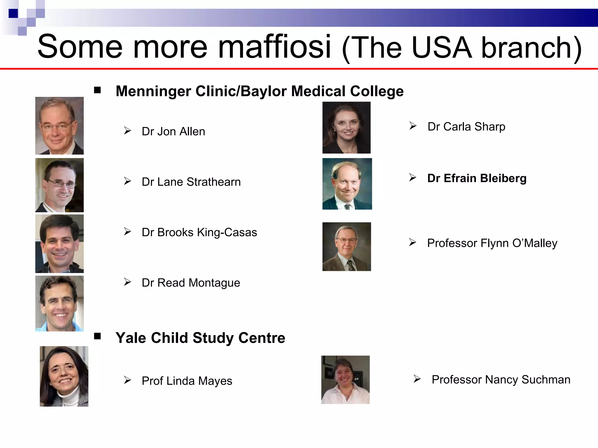 Some more maffiosi (The USA branch)
      Menninger Clinic/Baylor Medical College (The USA branch)

         Dr Jon Allen                         Dr Carla Sharp



         Dr Lane Strathearn                   Dr Efrain Bleiberg



         Dr Brooks King-Casas
                                               Professor Flynn O’Malley


         Dr Read Montague



      Yale Child Study Centre

         Prof Linda Mayes                     Professor Nancy Suchman
 