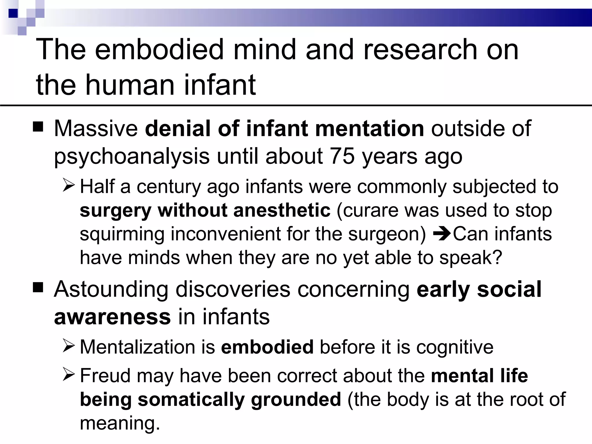 The embodied mind and research on
the human infant
   Massive denial of infant mentation outside of
    psychoanalysis until about 75 years ago
     Half a century ago infants were commonly subjected to
      surgery without anesthetic (curare was used to stop
      squirming inconvenient for the surgeon) Can infants
      have minds when they are no yet able to speak?
   Astounding discoveries concerning early social
    awareness in infants
     Mentalization is embodied before it is cognitive
     Freud may have been correct about the mental life
      being somatically grounded (the body is at the root of
      meaning.
 
