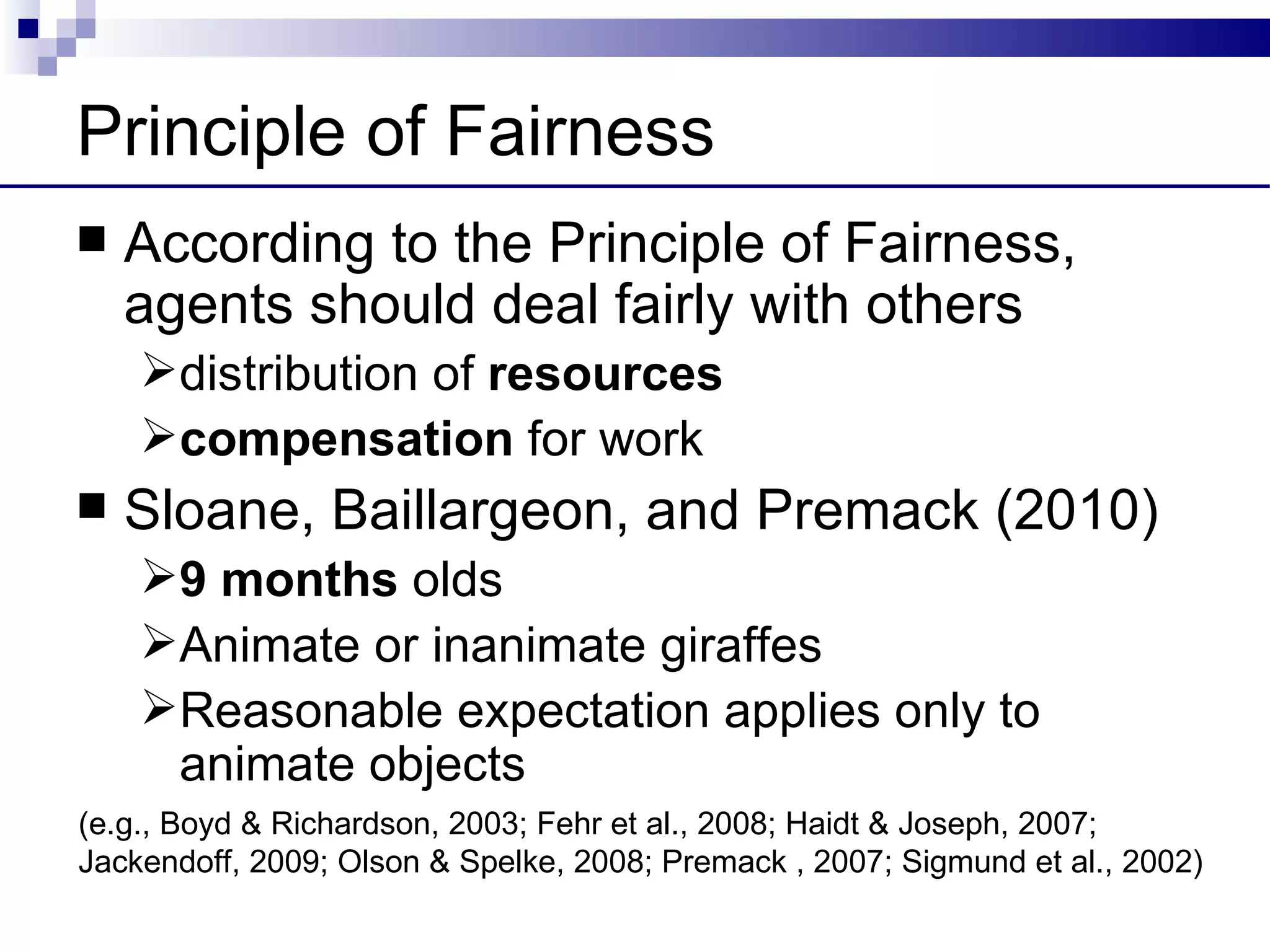 Principle of Fairness
   According to the Principle of Fairness,
    agents should deal fairly with others
    distribution of resources
    compensation for work
   Sloane, Baillargeon, and Premack (2010)
    9 months olds
    Animate or inanimate giraffes
    Reasonable expectation applies only to
     animate objects
(e.g., Boyd & Richardson, 2003; Fehr et al., 2008; Haidt & Joseph, 2007;
Jackendoff, 2009; Olson & Spelke, 2008; Premack , 2007; Sigmund et al., 2002)
 