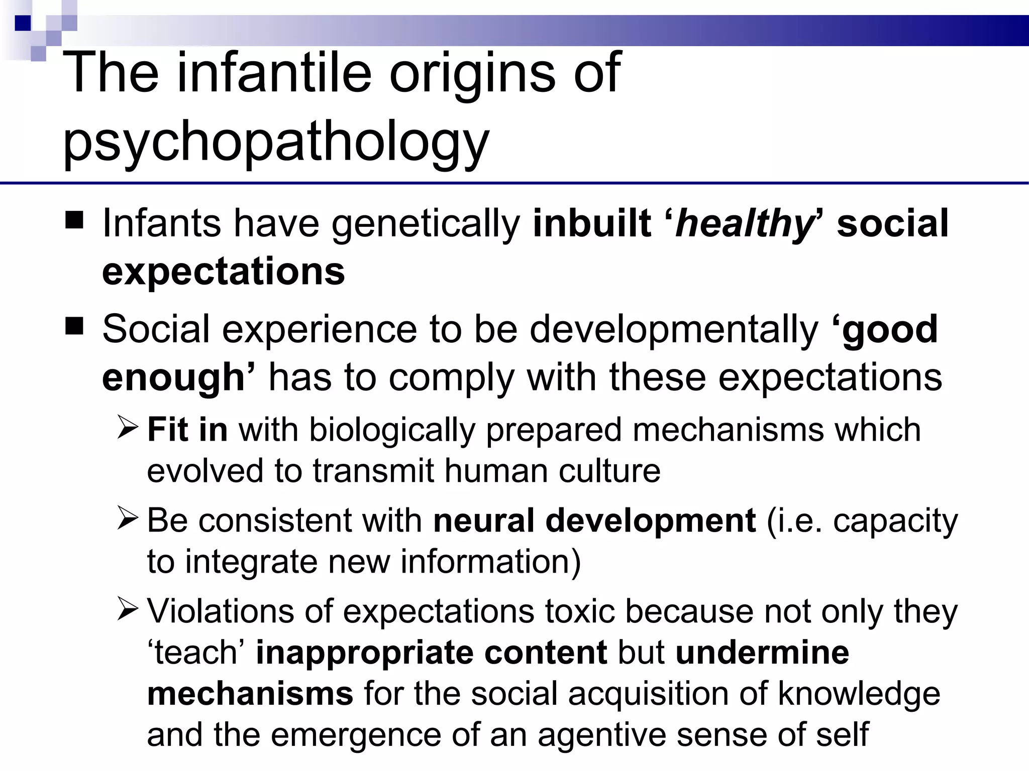 The infantile origins of
psychopathology
   Infants have genetically inbuilt ‘healthy’ social
    expectations
   Social experience to be developmentally ‘good
    enough’ has to comply with these expectations
     Fit in with biologically prepared mechanisms which
      evolved to transmit human culture
     Be consistent with neural development (i.e. capacity
      to integrate new information)
     Violations of expectations toxic because not only they
      ‘teach’ inappropriate content but undermine
      mechanisms for the social acquisition of knowledge
      and the emergence of an agentive sense of self
 