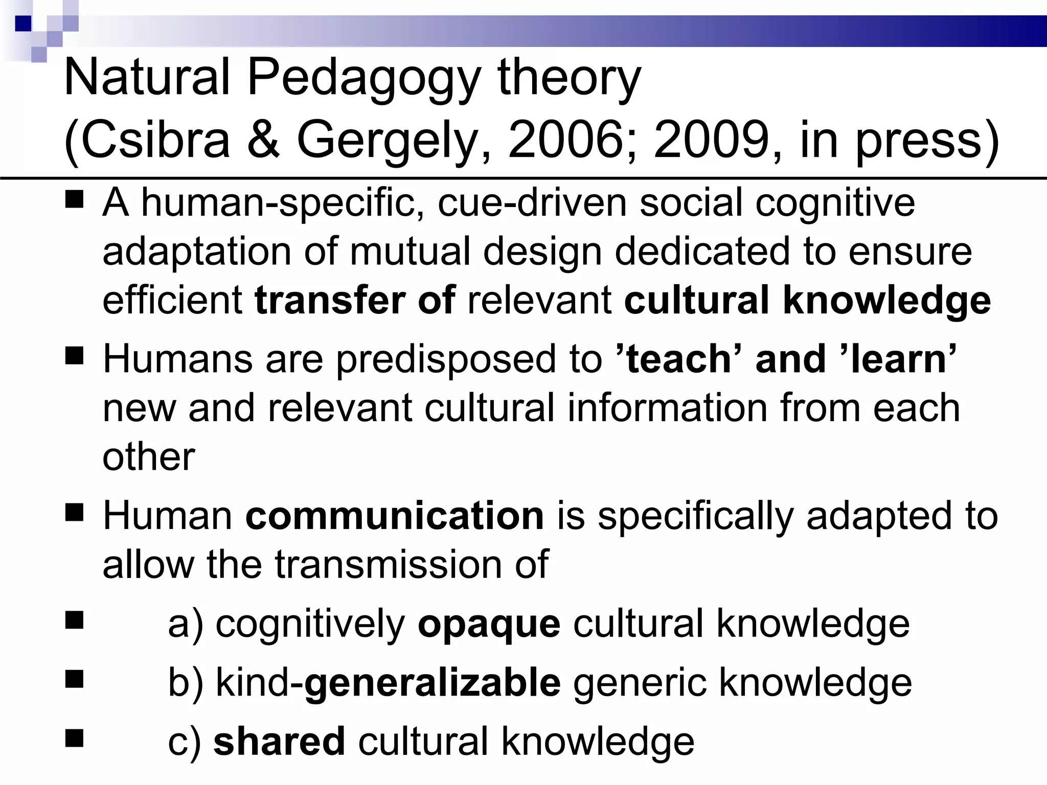 Natural Pedagogy theory
(Csibra & Gergely, 2006; 2009, in press)
   A human-specific, cue-driven social cognitive
    adaptation of mutual design dedicated to ensure
    efficient transfer of relevant cultural knowledge
   Humans are predisposed to ’teach’ and ’learn’
    new and relevant cultural information from each
    other
   Human communication is specifically adapted to
    allow the transmission of
        a) cognitively opaque cultural knowledge
        b) kind-generalizable generic knowledge
        c) shared cultural knowledge
 