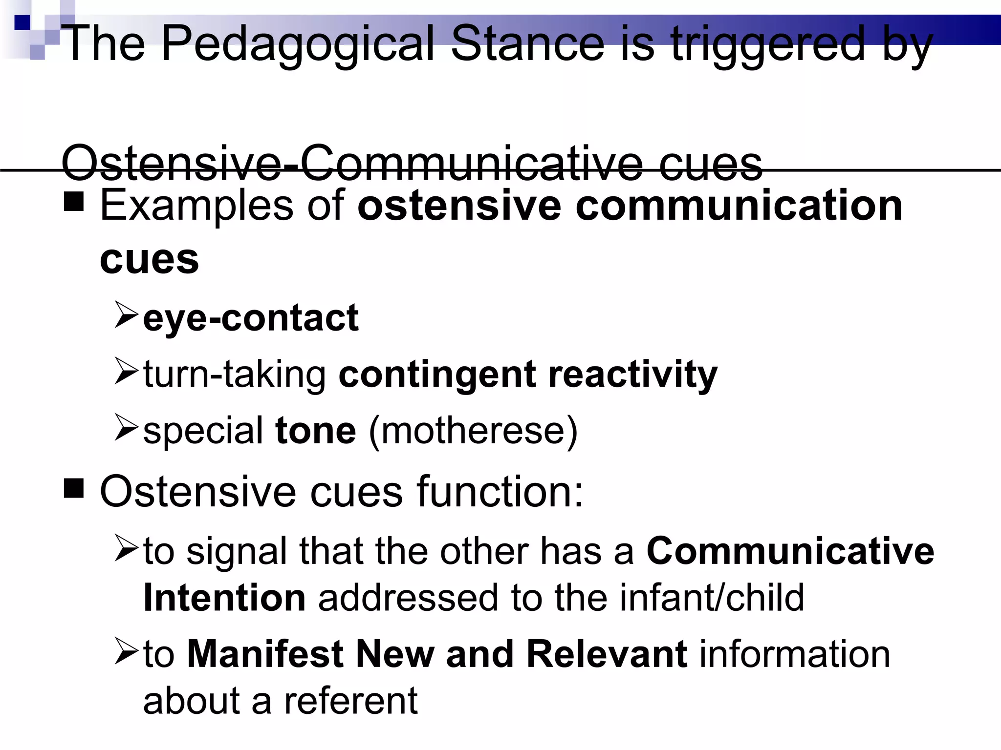 The Pedagogical Stance is triggered by

Ostensive-Communicative cues
   Examples of ostensive communication
    cues
    eye-contact
    turn-taking contingent reactivity
    special tone (motherese)
   Ostensive cues function:
    to signal that the other has a Communicative
     Intention addressed to the infant/child
    to Manifest New and Relevant information
     about a referent
 