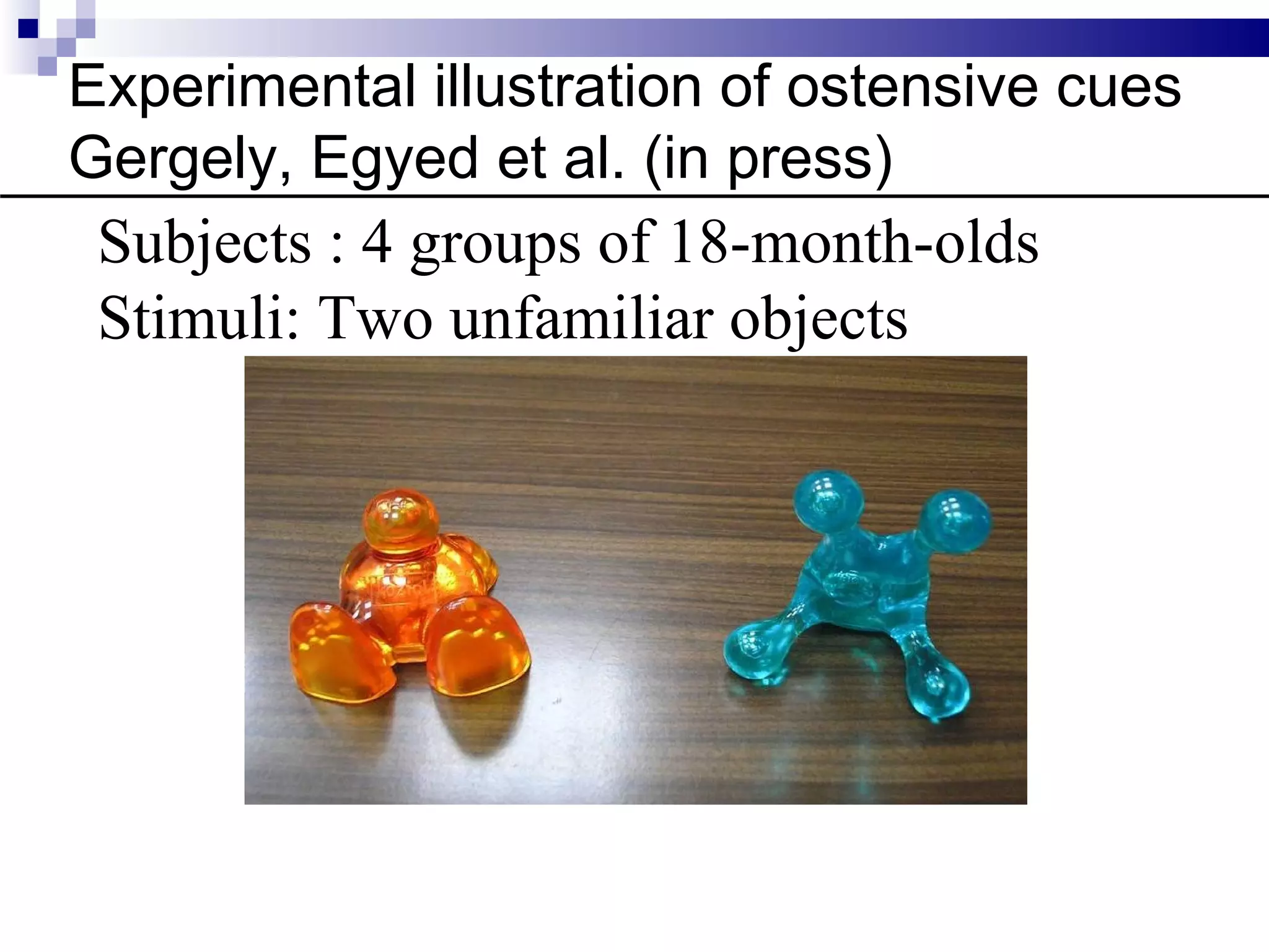 Experimental illustration of ostensive cues
Gergely, Egyed et al. (in press)
 Subjects : 4 groups of 18-month-olds
 Stimuli: Two unfamiliar objects
 