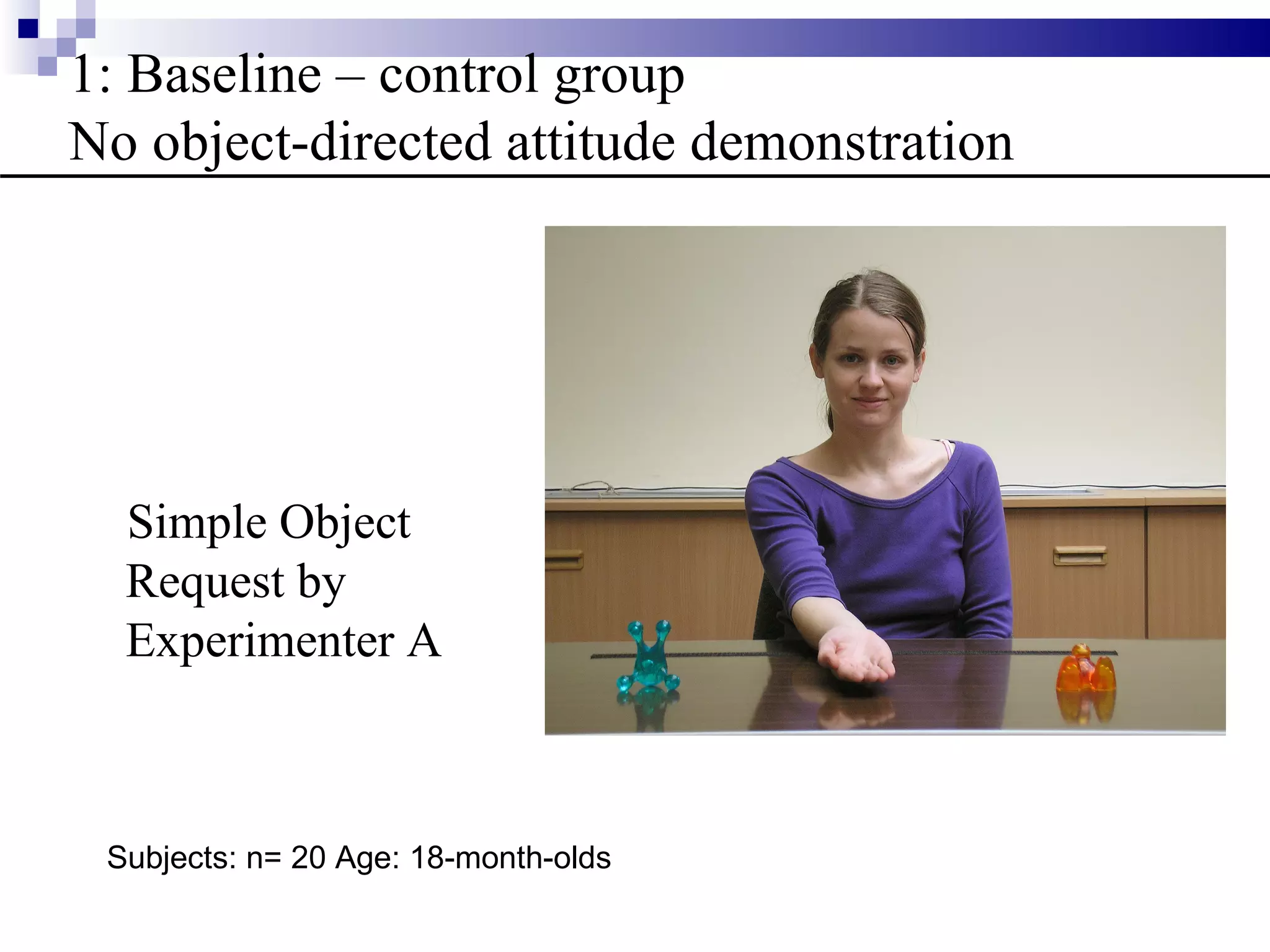 1: Baseline – control group
No object-directed attitude demonstration




  Simple Object
  Request by
  Experimenter A



 Subjects: n= 20 Age: 18-month-olds
 