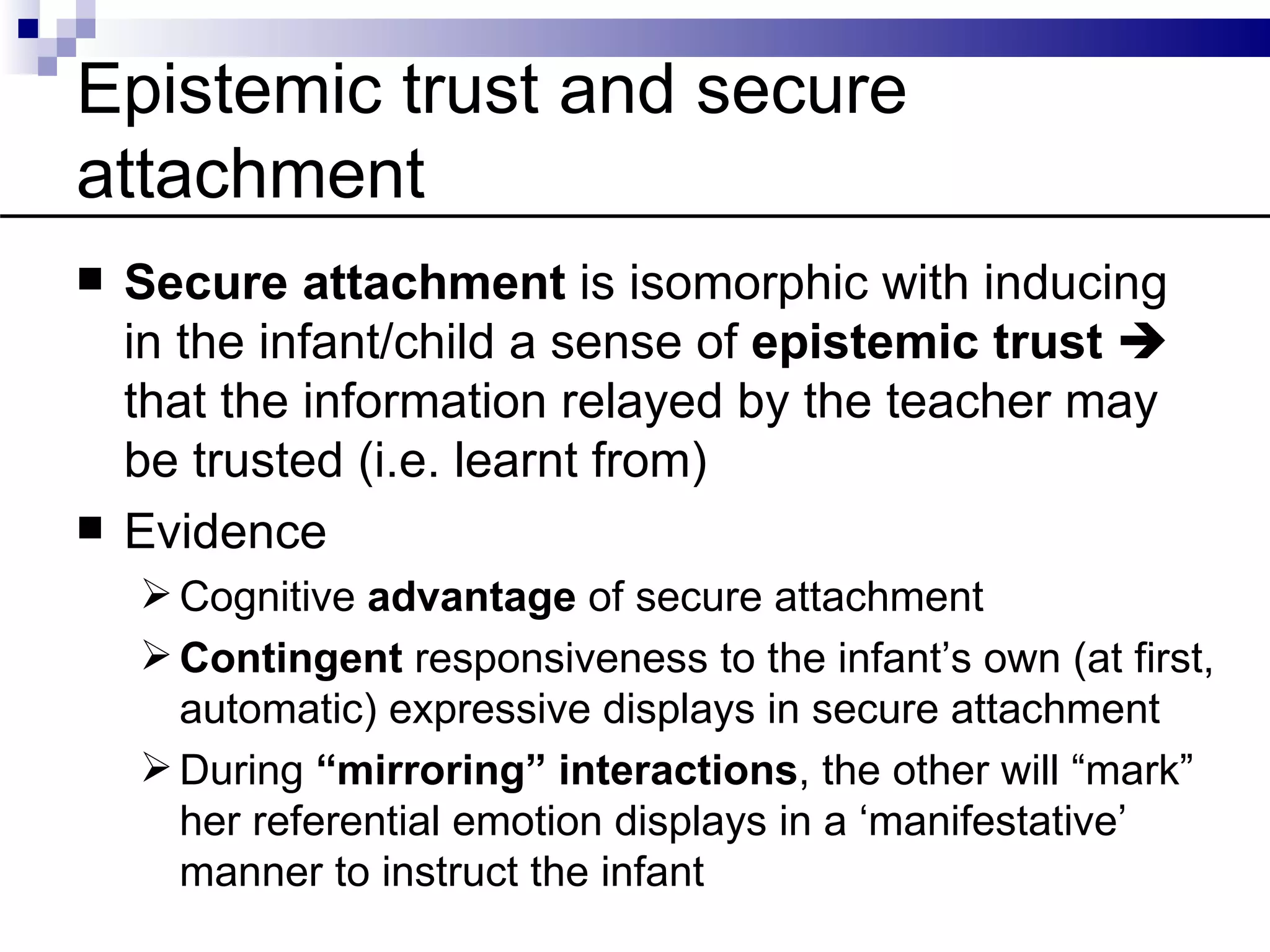 Epistemic trust and secure
attachment
   Secure attachment is isomorphic with inducing
    in the infant/child a sense of epistemic trust 
    that the information relayed by the teacher may
    be trusted (i.e. learnt from)
   Evidence
     Cognitive advantage of secure attachment
     Contingent responsiveness to the infant’s own (at first,
      automatic) expressive displays in secure attachment
     During “mirroring” interactions, the other will “mark”
      her referential emotion displays in a ‘manifestative’
      manner to instruct the infant
 