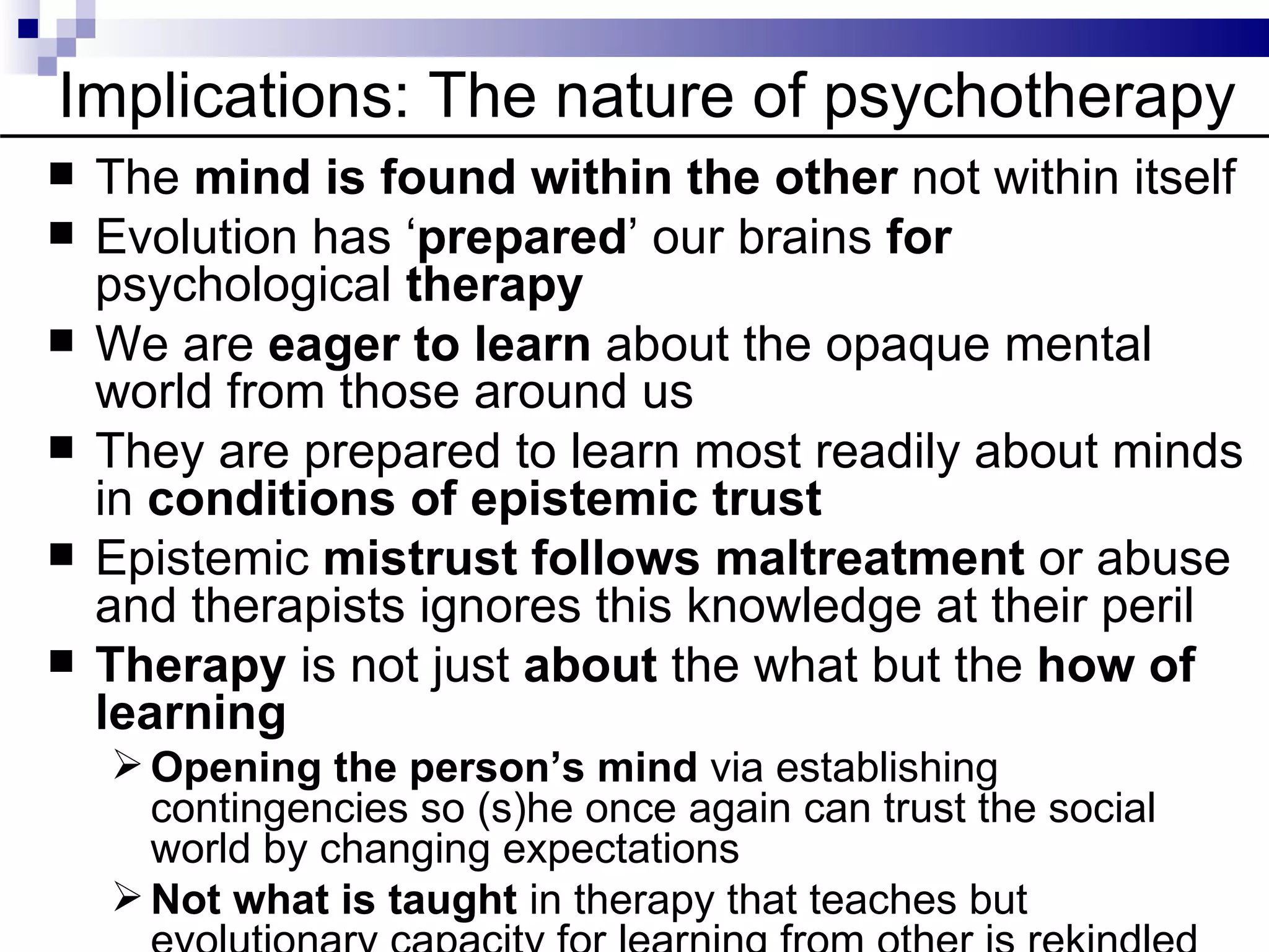 Implications: The nature of psychotherapy
   The mind is found within the other not within itself
   Evolution has ‘prepared’ our brains for
    psychological therapy
   We are eager to learn about the opaque mental
    world from those around us
   They are prepared to learn most readily about minds
    in conditions of epistemic trust
   Epistemic mistrust follows maltreatment or abuse
    and therapists ignores this knowledge at their peril
   Therapy is not just about the what but the how of
    learning
     Opening the person’s mind via establishing
      contingencies so (s)he once again can trust the social
      world by changing expectations
     Not what is taught in therapy that teaches but
 