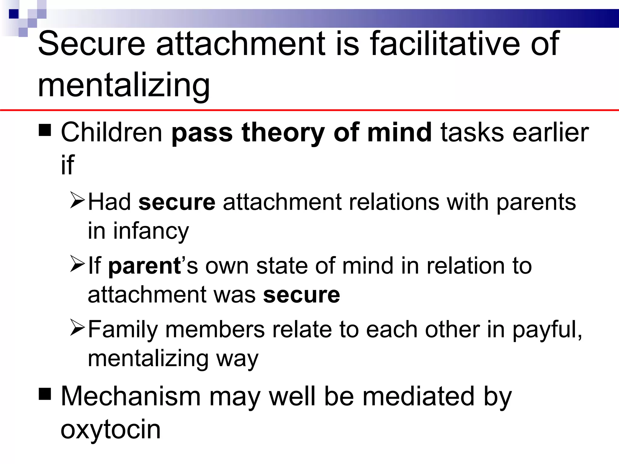 Secure attachment is facilitative of
mentalizing
   Children pass theory of mind tasks earlier
    if
    Had secure attachment relations with parents
     in infancy
    If parent’s own state of mind in relation to
     attachment was secure
    Family members relate to each other in payful,
     mentalizing way
   Mechanism may well be mediated by
    oxytocin
 