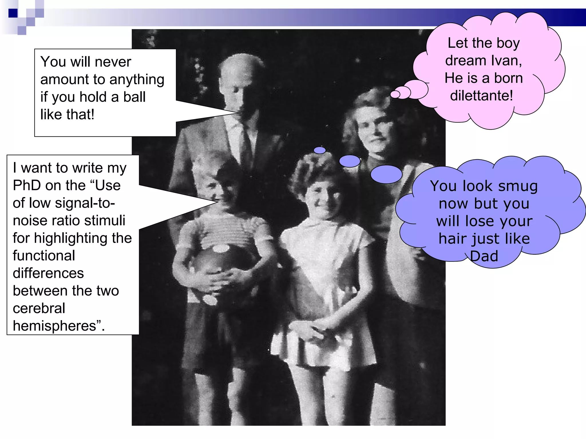 Let the boy
    You will never        dream Ivan,
    amount to anything    He is a born
    if you hold a ball     dilettante!
    like that!


I want to write my
PhD on the “Use          You look smug
of low signal-to-         now but you
noise ratio stimuli       will lose your
for highlighting the      hair just like
functional                      Dad
differences
between the two
cerebral
hemispheres”.
 