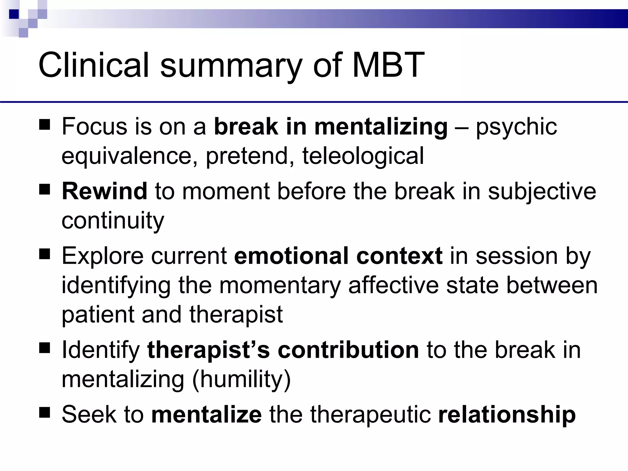 Clinical summary of MBT
   Focus is on a break in mentalizing – psychic
    equivalence, pretend, teleological
   Rewind to moment before the break in subjective
    continuity
   Explore current emotional context in session by
    identifying the momentary affective state between
    patient and therapist
   Identify therapist’s contribution to the break in
    mentalizing (humility)
   Seek to mentalize the therapeutic relationship
 