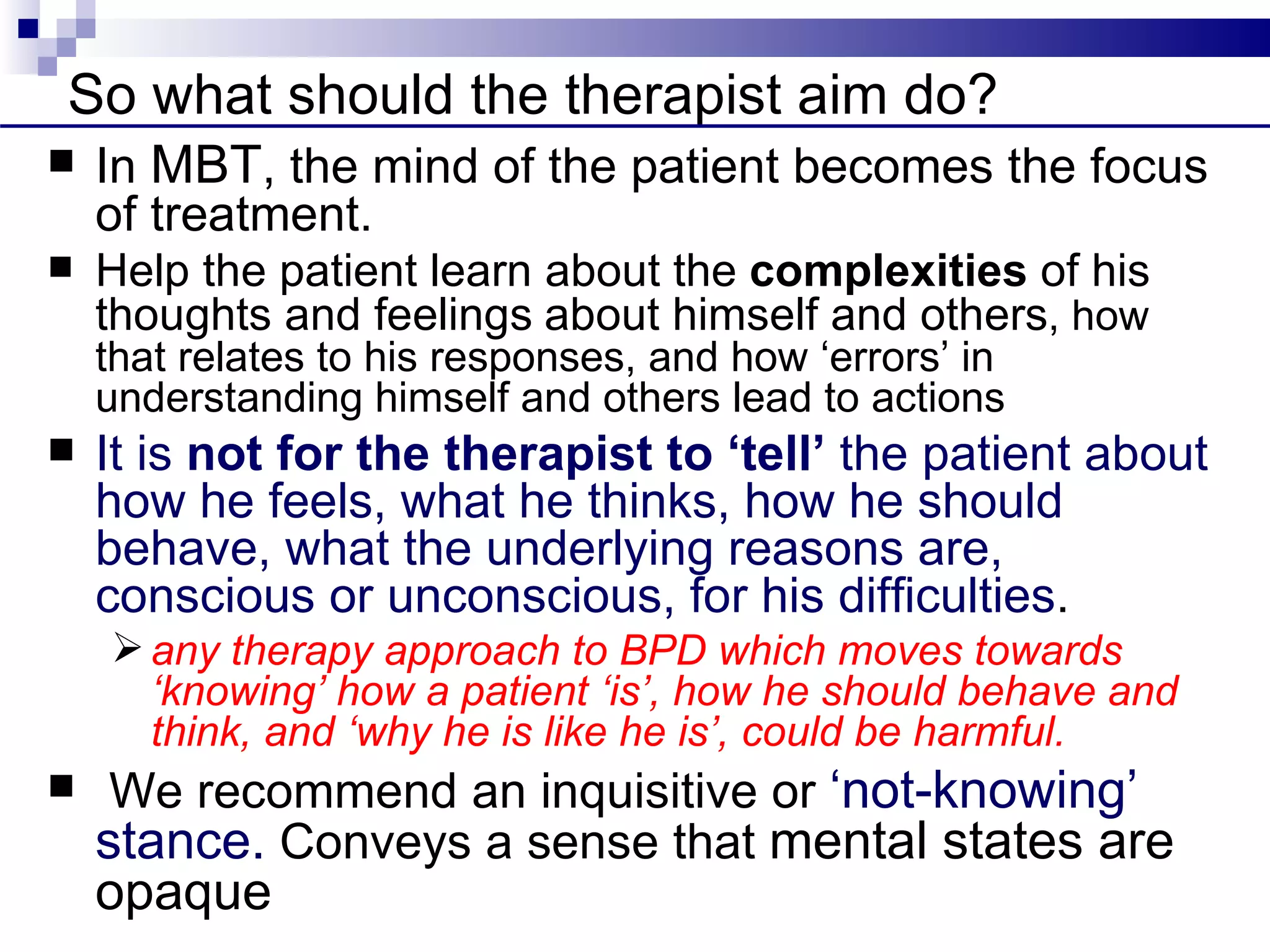 So what should the therapist aim do?
   In MBT, the mind of the patient becomes the focus
    of treatment.
   Help the patient learn about the complexities of his
    thoughts and feelings about himself and others, how
    that relates to his responses, and how ‘errors’ in
    understanding himself and others lead to actions
   It is not for the therapist to ‘tell’ the patient about
    how he feels, what he thinks, how he should
    behave, what the underlying reasons are,
    conscious or unconscious, for his difficulties.
     any therapy approach to BPD which moves towards
      ‘knowing’ how a patient ‘is’, how he should behave and
      think, and ‘why he is like he is’, could be harmful.
    We recommend an inquisitive or ‘not-knowing’
    stance. Conveys a sense that mental states are
    opaque
 