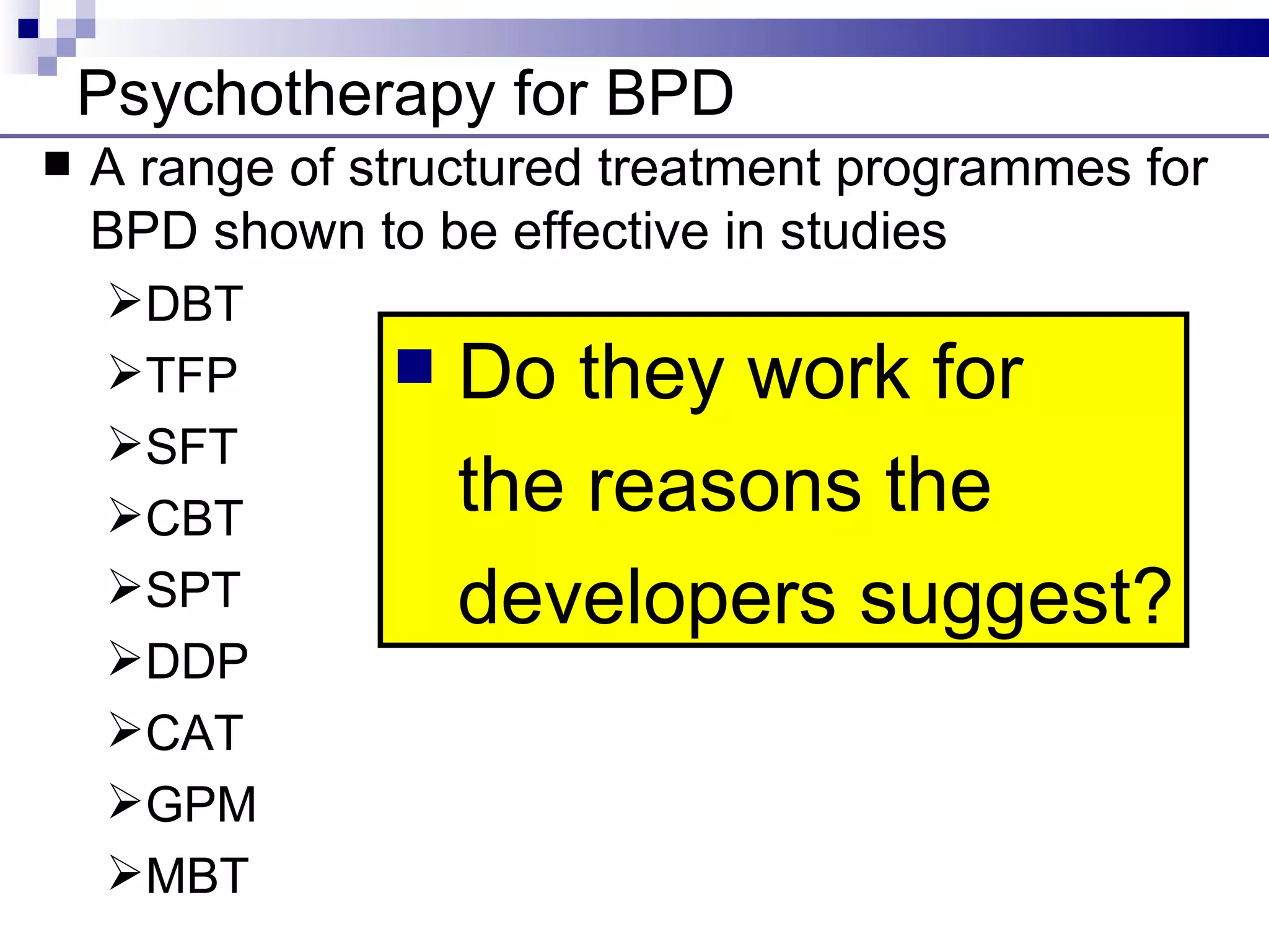 Psychotherapy for BPD
   A range of structured treatment programmes for
    BPD shown to be effective in studies
    DBT
    TFP           Do they work for
    SFT
    CBT            the reasons the
    SPT            developers suggest?
    DDP
    CAT
    GPM
    MBT
 