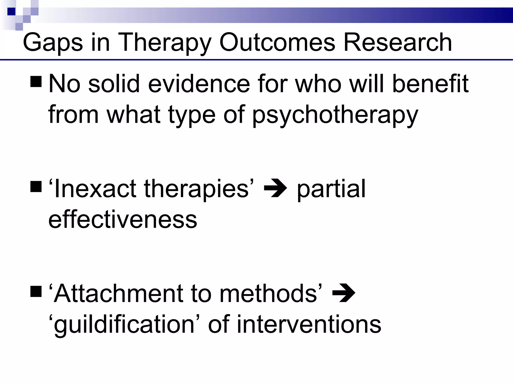 Gaps in Therapy Outcomes Research
 Nosolid evidence for who will benefit
 from what type of psychotherapy

 ‘Inexacttherapies’  partial
 effectiveness

 ‘Attachment   to methods’ 
 ‘guildification’ of interventions
 