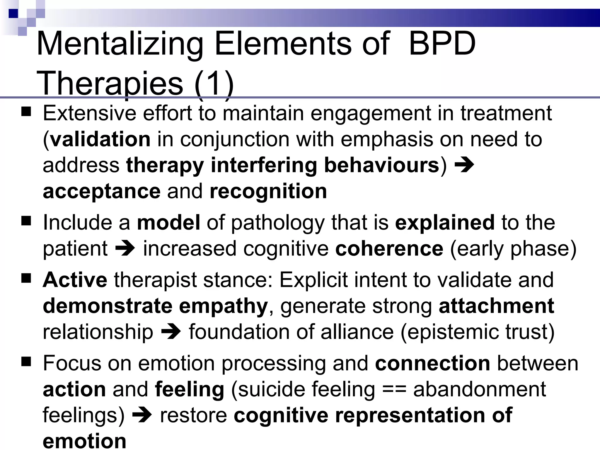 Mentalizing Elements of BPD
    Therapies (1)
   Extensive effort to maintain engagement in treatment
    (validation in conjunction with emphasis on need to
    address therapy interfering behaviours) 
    acceptance and recognition
   Include a model of pathology that is explained to the
    patient  increased cognitive coherence (early phase)
   Active therapist stance: Explicit intent to validate and
    demonstrate empathy, generate strong attachment
    relationship  foundation of alliance (epistemic trust)
   Focus on emotion processing and connection between
    action and feeling (suicide feeling == abandonment
    feelings)  restore cognitive representation of
    emotion
 
