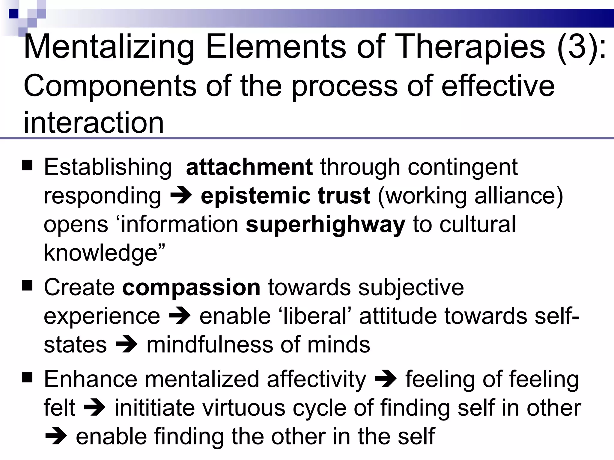 Mentalizing Elements of Therapies (3):
Components of the process of effective
interaction
   Establishing attachment through contingent
    responding  epistemic trust (working alliance)
    opens ‘information superhighway to cultural
    knowledge”
   Create compassion towards subjective
    experience  enable ‘liberal’ attitude towards self-
    states  mindfulness of minds
   Enhance mentalized affectivity  feeling of feeling
    felt  inititiate virtuous cycle of finding self in other
     enable finding the other in the self
 