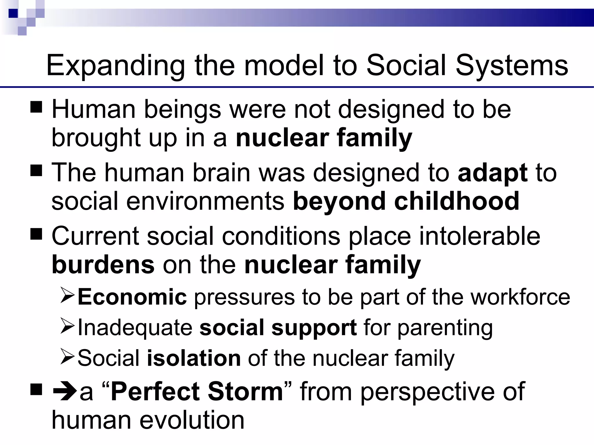 Expanding the model to Social Systems
 Human beings were not designed to be
  brought up in a nuclear family
 The human brain was designed to adapt to
  social environments beyond childhood
 Current social conditions place intolerable
  burdens on the nuclear family
    Economic pressures to be part of the workforce
    Inadequate social support for parenting
    Social isolation of the nuclear family
   a “Perfect Storm” from perspective of
    human evolution
 