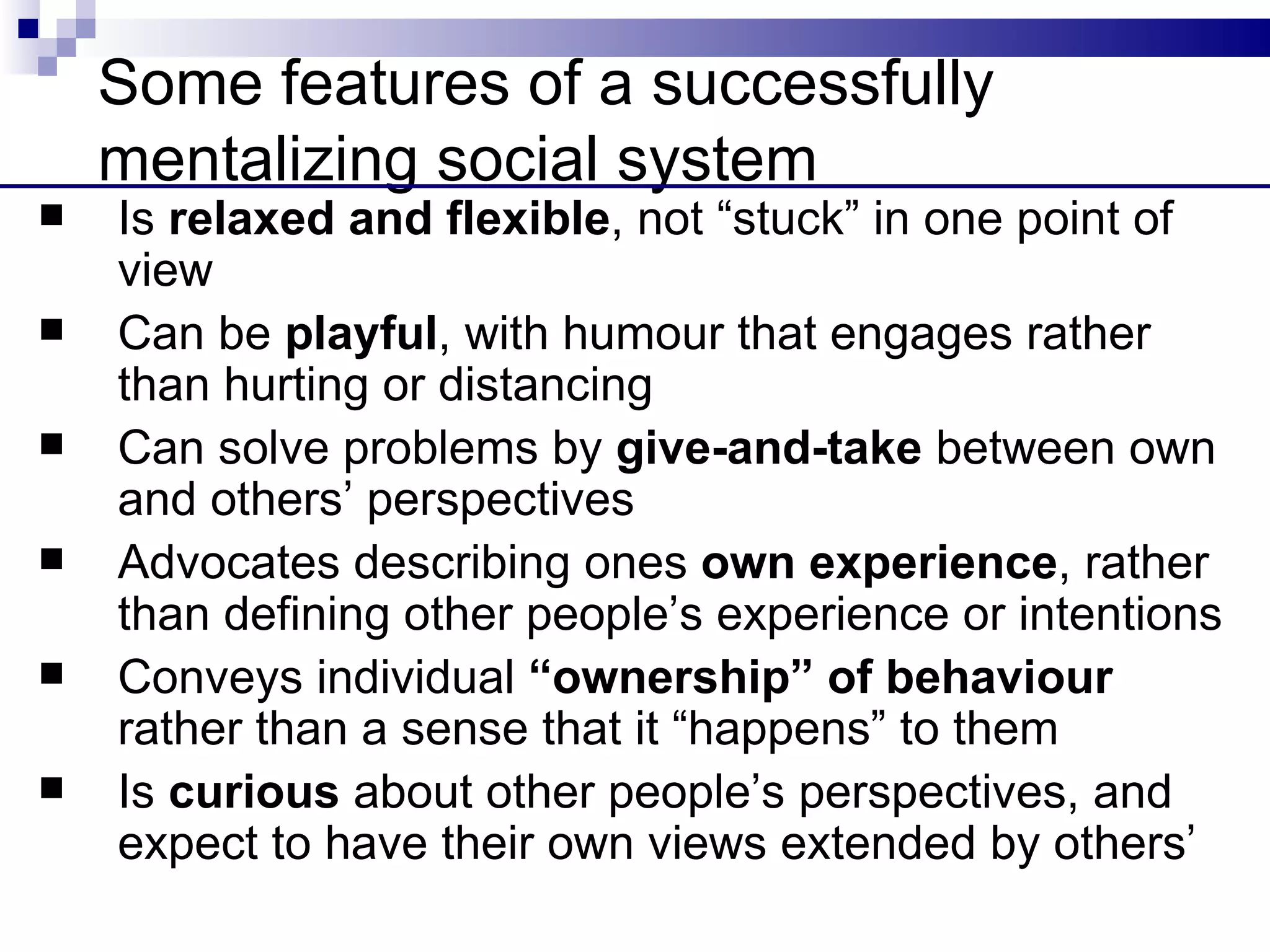 Some features of a successfully
    mentalizing social system
   Is relaxed and flexible, not “stuck” in one point of
    view
   Can be playful, with humour that engages rather
    than hurting or distancing
   Can solve problems by give-and-take between own
    and others’ perspectives
   Advocates describing ones own experience, rather
    than defining other people’s experience or intentions
   Conveys individual “ownership” of behaviour
    rather than a sense that it “happens” to them
   Is curious about other people’s perspectives, and
    expect to have their own views extended by others’
 