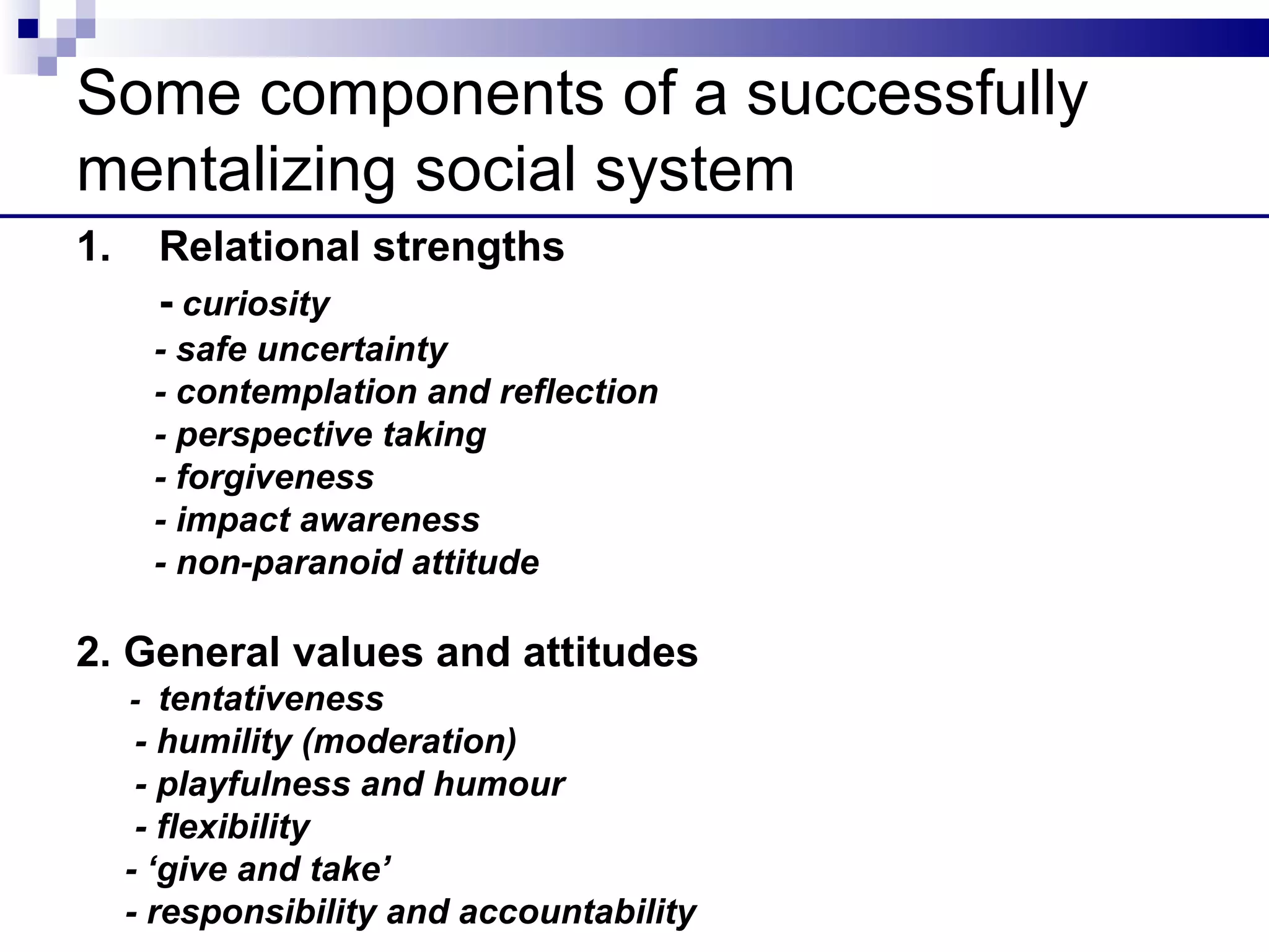 Some components of a successfully
mentalizing social system
1.     Relational strengths
       - curiosity
      - safe uncertainty
      - contemplation and reflection
      - perspective taking
      - forgiveness
      - impact awareness
      - non-paranoid attitude

2. General values and attitudes
     - tentativeness
      - humility (moderation)
      - playfulness and humour
      - flexibility
     - ‘give and take’
     - responsibility and accountability
 