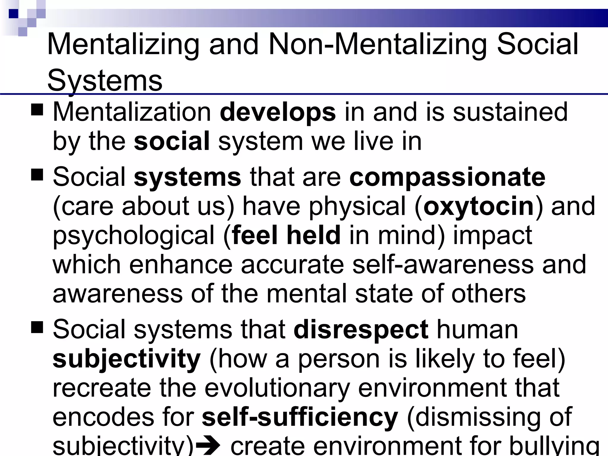 Mentalizing and Non-Mentalizing Social
    Systems
 Mentalization develops in and is sustained
  by the social system we live in
 Social systems that are compassionate
  (care about us) have physical (oxytocin) and
  psychological (feel held in mind) impact
  which enhance accurate self-awareness and
  awareness of the mental state of others
 Social systems that disrespect human
  subjectivity (how a person is likely to feel)
  recreate the evolutionary environment that
  encodes for self-sufficiency (dismissing of
  subjectivity) create environment for bullying
 