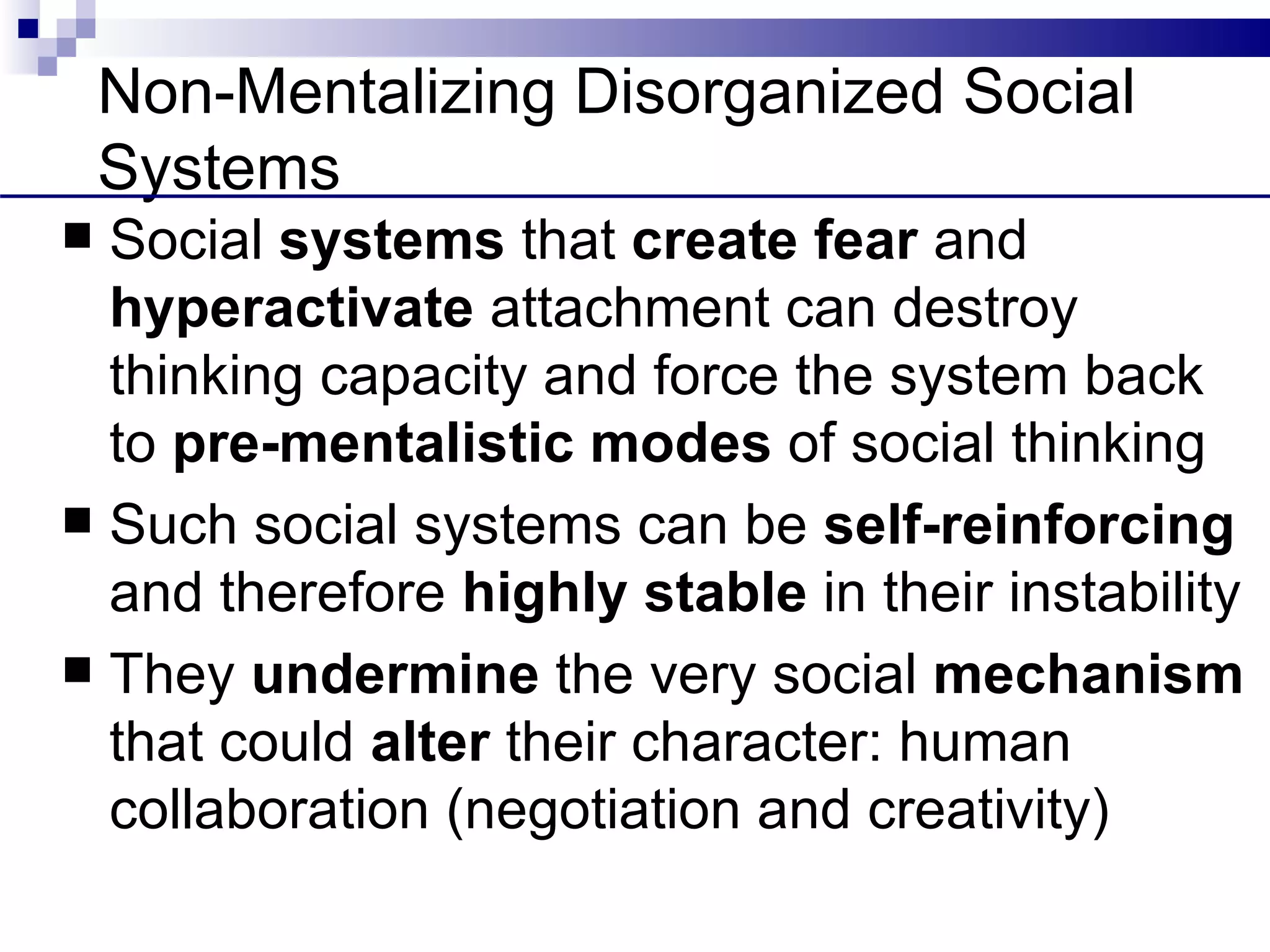 Non-Mentalizing Disorganized Social
    Systems
 Social systems that create fear and
  hyperactivate attachment can destroy
  thinking capacity and force the system back
  to pre-mentalistic modes of social thinking
 Such social systems can be self-reinforcing
  and therefore highly stable in their instability
 They undermine the very social mechanism
  that could alter their character: human
  collaboration (negotiation and creativity)
 