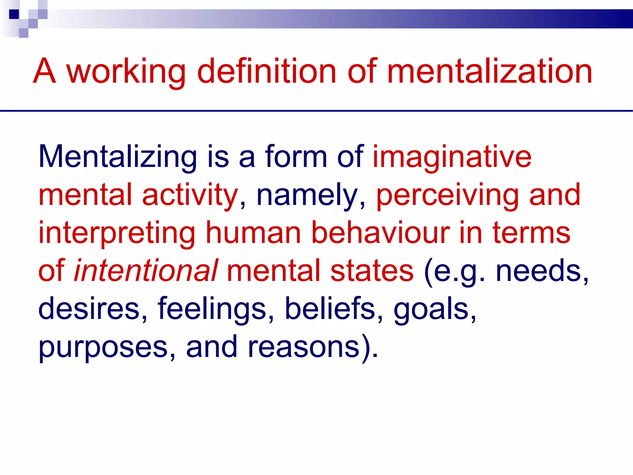A working definition of mentalization

Mentalizing is a form of imaginative
mental activity, namely, perceiving and
interpreting human behaviour in terms
of intentional mental states (e.g. needs,
desires, feelings, beliefs, goals,
purposes, and reasons).
 
