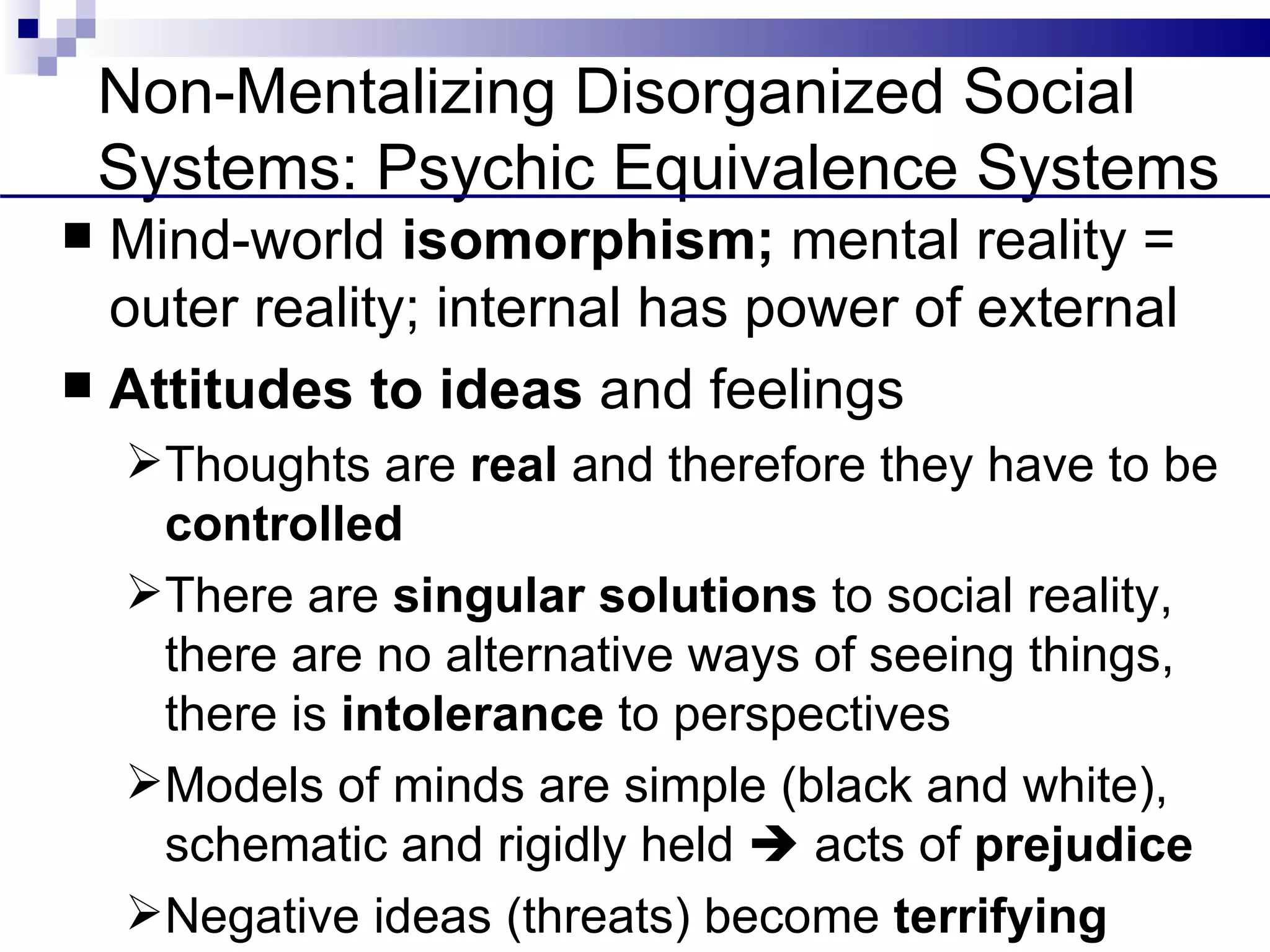 Non-Mentalizing Disorganized Social
    Systems: Psychic Equivalence Systems
 Mind-world isomorphism; mental reality =
  outer reality; internal has power of external
 Attitudes to ideas and feelings
    Thoughts are real and therefore they have to be
     controlled
    There are singular solutions to social reality,
     there are no alternative ways of seeing things,
     there is intolerance to perspectives
    Models of minds are simple (black and white),
     schematic and rigidly held  acts of prejudice
    Negative ideas (threats) become terrifying
 