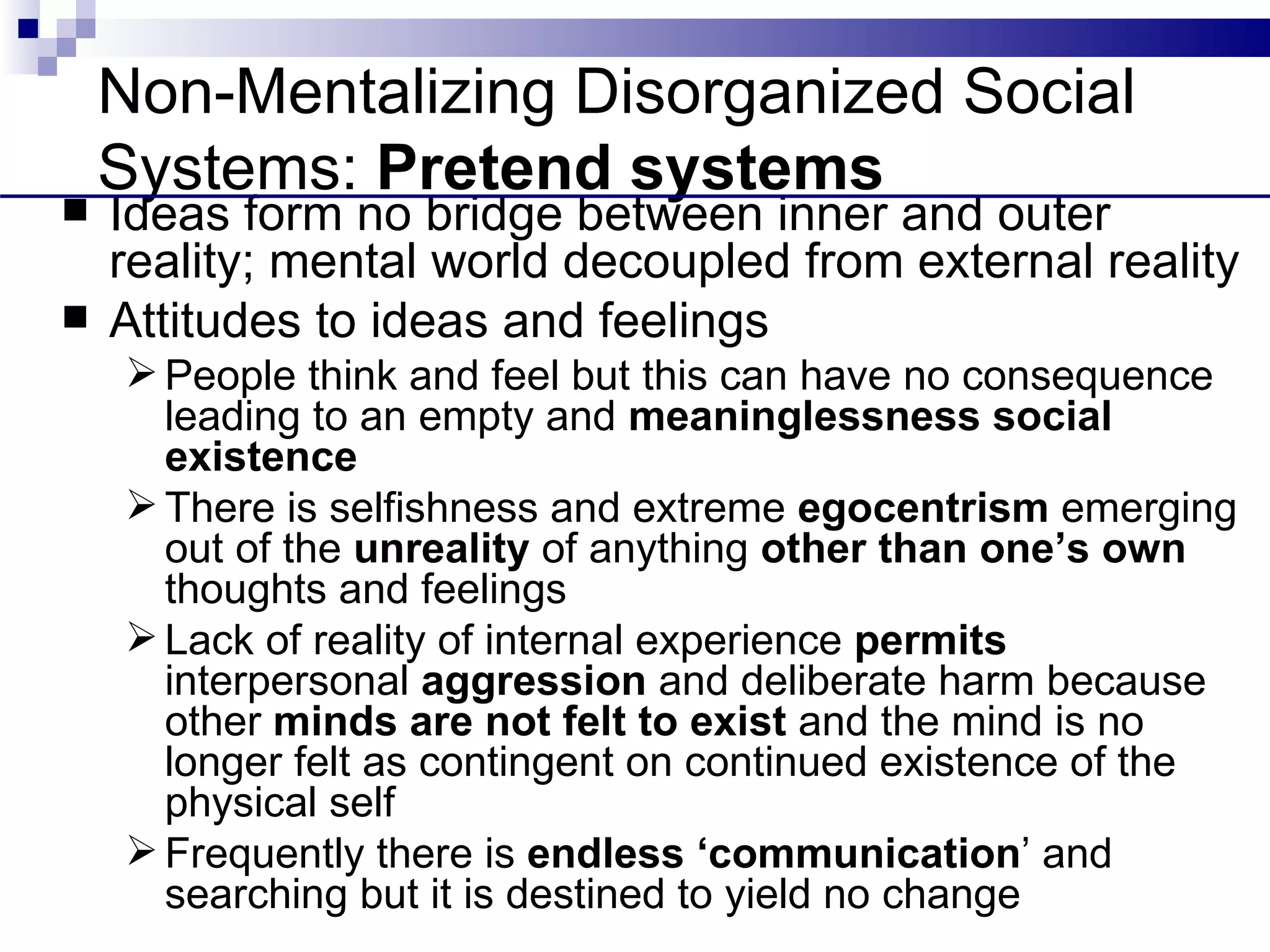 Non-Mentalizing Disorganized Social
    Systems: Pretend systems
   Ideas form no bridge between inner and outer
    reality; mental world decoupled from external reality
   Attitudes to ideas and feelings
     People think and feel but this can have no consequence
      leading to an empty and meaninglessness social
      existence
     There is selfishness and extreme egocentrism emerging
      out of the unreality of anything other than one’s own
      thoughts and feelings
     Lack of reality of internal experience permits
      interpersonal aggression and deliberate harm because
      other minds are not felt to exist and the mind is no
      longer felt as contingent on continued existence of the
      physical self
     Frequently there is endless ‘communication’ and
      searching but it is destined to yield no change
 