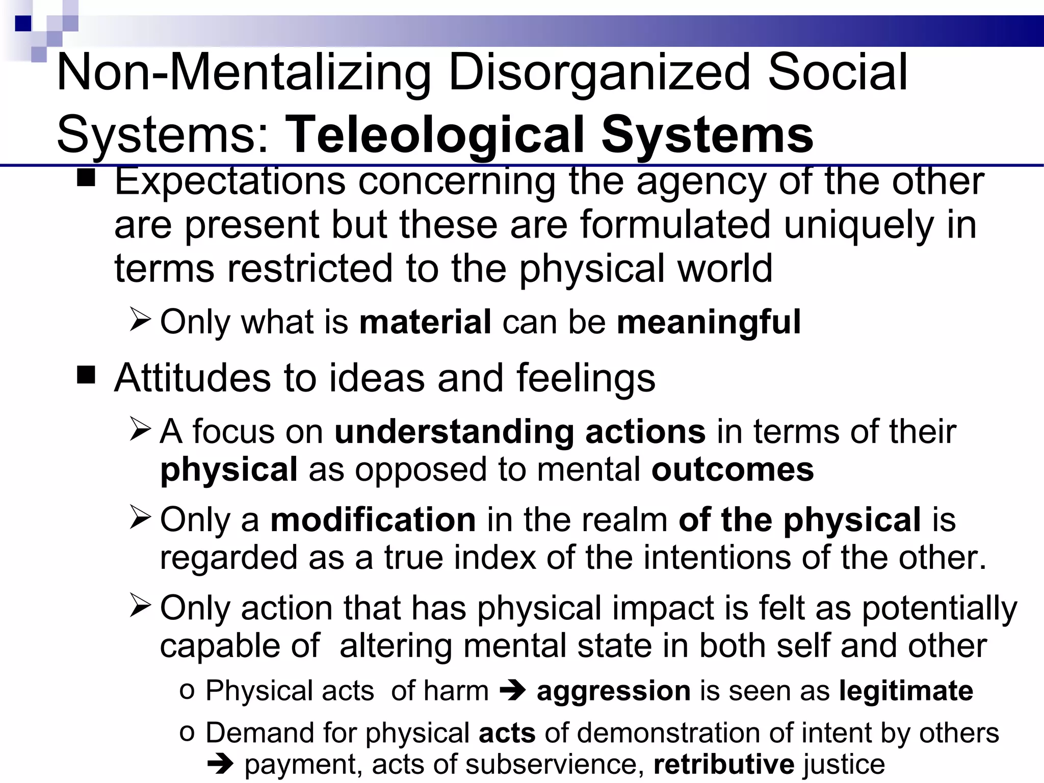 Non-Mentalizing Disorganized Social
Systems: Teleological Systems
   Expectations concerning the agency of the other
    are present but these are formulated uniquely in
    terms restricted to the physical world
     Only what is material can be meaningful
   Attitudes to ideas and feelings
     A focus on understanding actions in terms of their
      physical as opposed to mental outcomes
     Only a modification in the realm of the physical is
      regarded as a true index of the intentions of the other.
     Only action that has physical impact is felt as potentially
      capable of altering mental state in both self and other
       o Physical acts of harm  aggression is seen as legitimate
       o Demand for physical acts of demonstration of intent by others
          payment, acts of subservience, retributive justice
 
