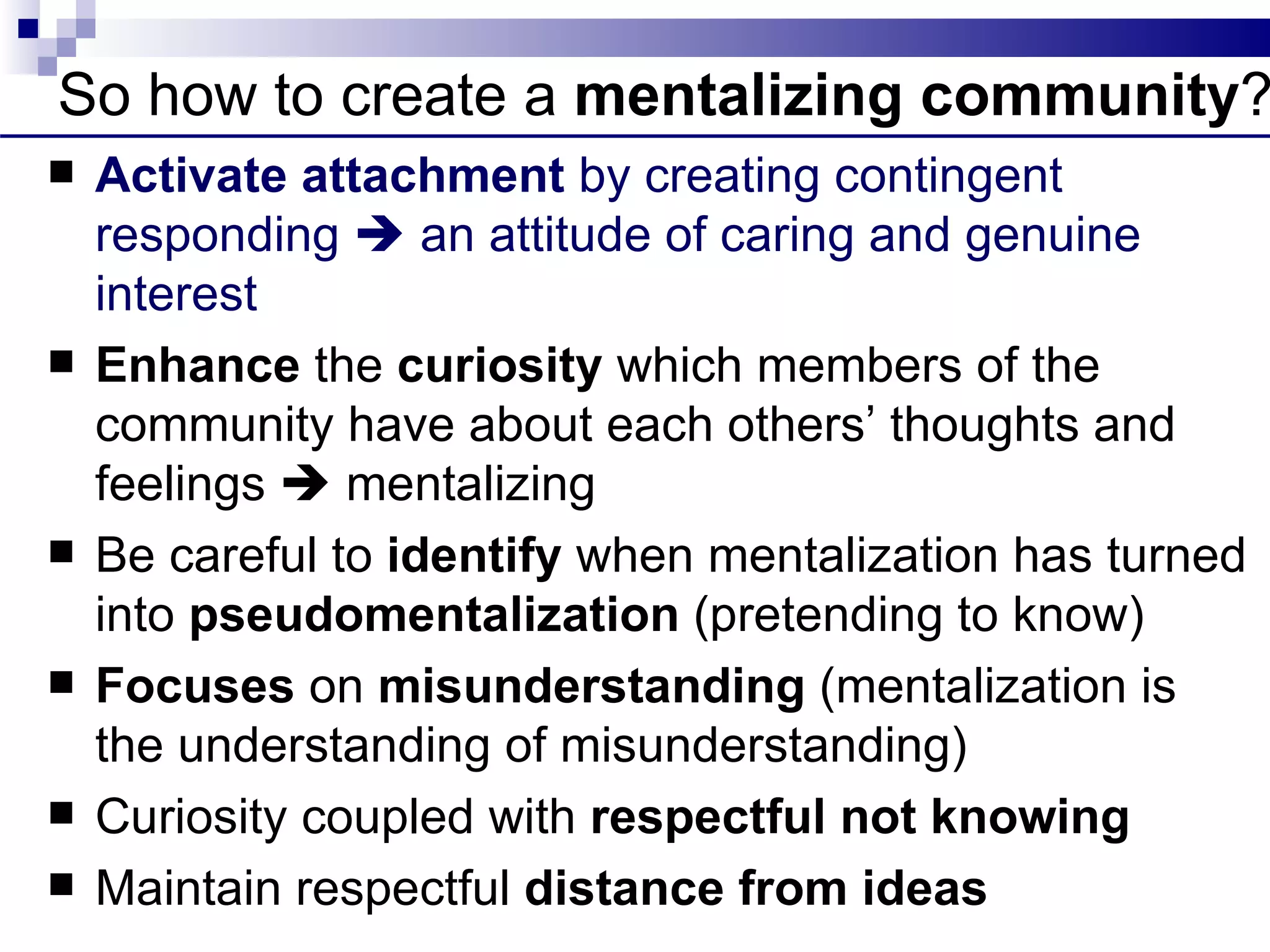 So how to create a mentalizing community?
   Activate attachment by creating contingent
    responding  an attitude of caring and genuine
    interest
   Enhance the curiosity which members of the
    community have about each others’ thoughts and
    feelings  mentalizing
   Be careful to identify when mentalization has turned
    into pseudomentalization (pretending to know)
   Focuses on misunderstanding (mentalization is
    the understanding of misunderstanding)
   Curiosity coupled with respectful not knowing
   Maintain respectful distance from ideas
 