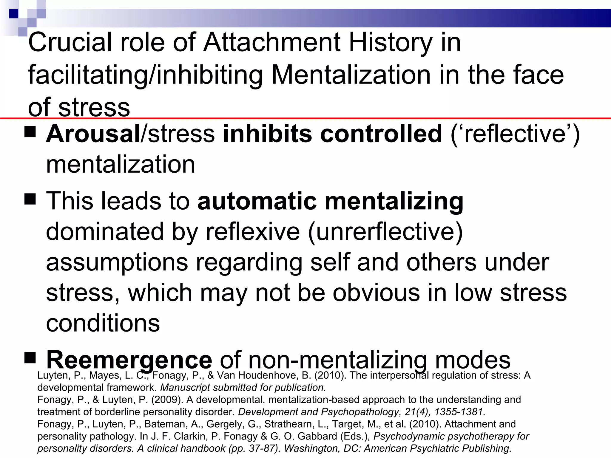 Crucial role of Attachment History in
facilitating/inhibiting Mentalization in the face
of stress
    Arousal/stress inhibits controlled (‘reflective’)
     mentalization
    This leads to automatic mentalizing
     dominated by reflexive (unrerflective)
     assumptions regarding self and others under
     stress, which may not be obvious in low stress
     conditions
    Reemergence of non-mentalizing modes
    Luyten, P., Mayes, L. C., Fonagy, P., & Van Houdenhove, B. (2010). The interpersonal regulation of stress: A
    developmental framework. Manuscript submitted for publication.
    Fonagy, P., & Luyten, P. (2009). A developmental, mentalization-based approach to the understanding and
    treatment of borderline personality disorder. Development and Psychopathology, 21(4), 1355-1381.
    Fonagy, P., Luyten, P., Bateman, A., Gergely, G., Strathearn, L., Target, M., et al. (2010). Attachment and
    personality pathology. In J. F. Clarkin, P. Fonagy & G. O. Gabbard (Eds.), Psychodynamic psychotherapy for
    personality disorders. A clinical handbook (pp. 37-87). Washington, DC: American Psychiatric Publishing.
 