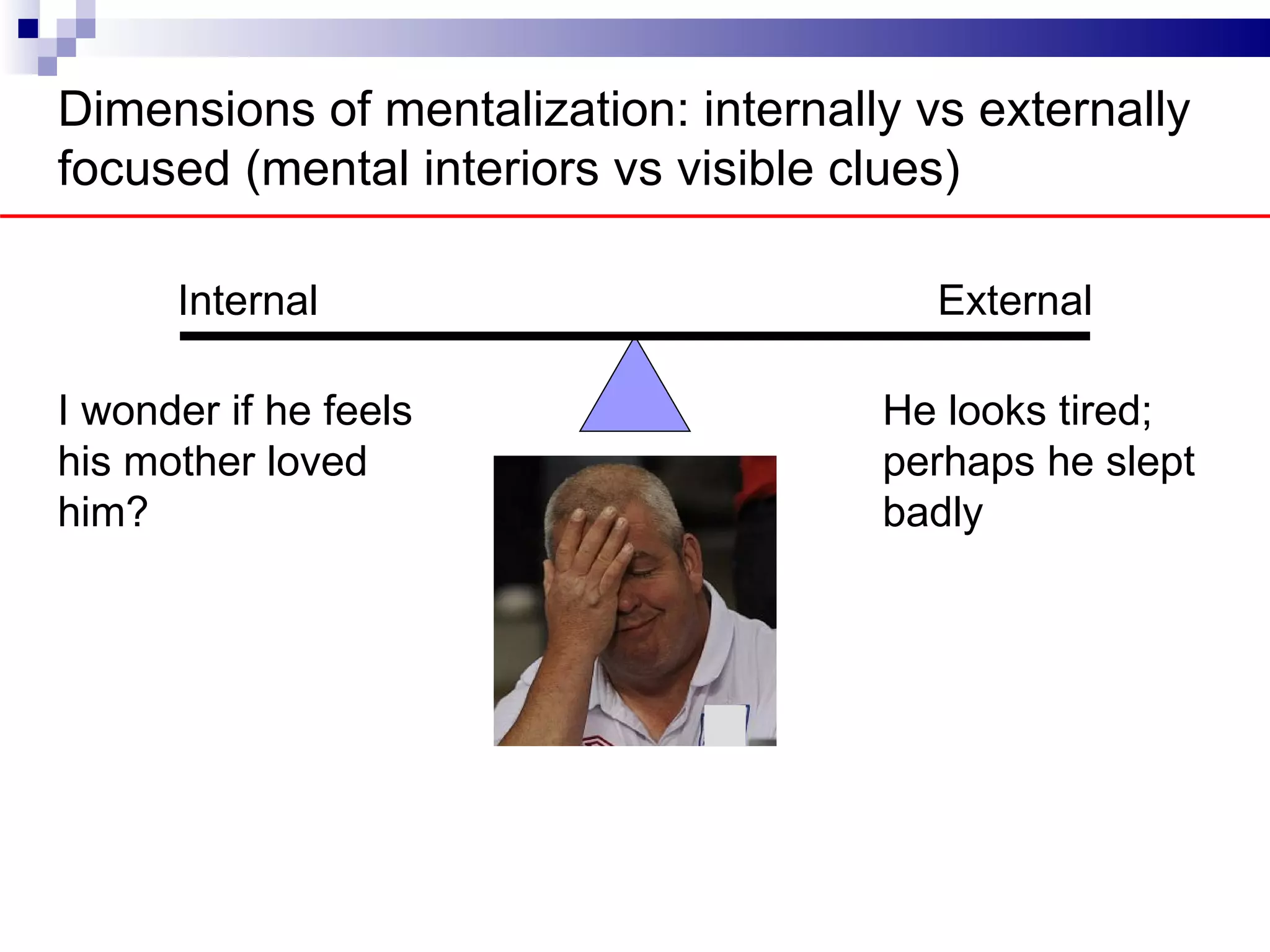 Dimensions of mentalization: internally vs externally
focused (mental interiors vs visible clues)

      Internal                           External

I wonder if he feels                  He looks tired;
his mother loved                      perhaps he slept
him?                                  badly
 