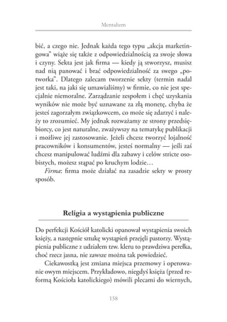 Mentalizm


bić, a czego nie. Jednak każda tego typu „akcja marketin‑
gowa” wiąże się także z odpowiedzialnością za swoje słowa
i czyny. Sekta jest jak firma — kiedy ją stworzysz, musisz
nad nią panować i  brać odpowiedzialność za swego „po‑
tworka”. Dlatego zalecam tworzenie sekty (termin nadal
jest taki, na jaki się umawialiśmy) w firmie, co nie jest spe‑
cjalnie niemoralne. Zarządzanie zespołem i chęć uzyskania
wyników nie może być uznawane za złą monetę, chyba że
jesteś zagorzałym związkowcem, co może się zdarzyć i nale‑
ży to zrozumieć. My jednak rozważamy ze strony przedsię‑
biorcy, co jest naturalne, zważywszy na tematykę publikacji
i możliwe jej zastosowanie. Jeżeli chcesz tworzyć lojalność
pracowników i konsumentów, jesteś normalny — jeśli zaś
chcesz manipulować ludźmi dla zabawy i celów stricte oso‑
bistych, możesz stąpać po kruchym lodzie…
    Firma: firma może działać na zasadzie sekty w  prosty
sposób.



          Religia a wystąpienia publiczne

Do perfekcji Kościół katolicki opanował wystąpienia swoich
księży, a następnie sztukę wystąpień przejęli pastorzy. Wystą‑
pienia publiczne z udziałem tzw. kleru to prawdziwa perełka,
choć rzecz jasna, nie zawsze można tak powiedzieć.
    Ciekawostką jest zmiana miejsca przemowy i operowa‑
nie owym miejscem. Przykładowo, niegdyś księża (przed re‑
formą Kościoła katolickiego) mówili plecami do wiernych,

                             158
 