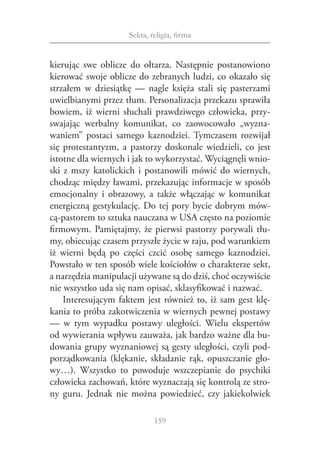 Sekta, religia, firma


kierując swe oblicze do ołtarza. Następnie postanowiono
kierować swoje oblicze do zebranych ludzi, co okazało się
strzałem w  dziesiątkę — nagle księża stali się pasterzami
uwielbianymi przez tłum. Personalizacja przekazu sprawiła
bowiem, iż wierni słuchali prawdziwego człowieka, przy‑
swajając werbalny komunikat, co zaowocowało „wyzna‑
waniem” postaci samego kaznodziei. Tymczasem rozwijał
się protestantyzm, a  pastorzy doskonale wiedzieli, co jest
istotne dla wiernych i jak to wykorzystać. Wyciągnęli wnio‑
ski z  mszy katolickich i  postanowili mówić do wiernych,
chodząc między ławami, przekazując informacje w sposób
emocjonalny i  obrazowy, a  także włączając w  komunikat
energiczną gestykulację. Do tej pory bycie dobrym mów‑
cą‑pastorem to sztuka nauczana w USA często na poziomie
firmowym. Pamiętajmy, że pierwsi pastorzy porywali tłu‑
my, obiecując czasem przyszłe życie w raju, pod warunkiem
iż wierni będą po części czcić osobę samego kaznodziei.
Powstało w ten sposób wiele kościołów o charakterze sekt,
a narzędzia manipulacji używane są do dziś, choć oczywiście
nie wszystko uda się nam opisać, sklasyfikować i nazwać.
    Interesującym faktem jest również to, iż sam gest klę‑
kania to próba zakotwiczenia w wiernych pewnej postawy
— w  tym wypadku postawy uległości. Wielu ekspertów
od wywierania wpływu zauważa, jak bardzo ważne dla bu‑
dowania grupy wyznaniowej są gesty uległości, czyli pod‑
porządkowania (klękanie, składanie rąk, opuszczanie gło‑
wy…). Wszystko to powoduje wszczepianie do psychiki
człowieka zachowań, które wyznaczają się kontrolą ze stro‑
ny guru. Jednak nie można powiedzieć, czy jakiekolwiek

                             159
 