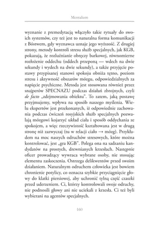 Mentalizm


wyznanie z  premedytacją włączyło takie rytuały do swo‑
ich systemów, czy też jest to naturalna forma komunikacji
z Bóstwem, gdy wyznawca uznaje jego wyższość. Z drugiej
strony, metody kontroli stresu służb specjalnych, jak KGB,
pokazują, że rozluźnianie obręczy barkowej, równomierne
rozłożenie oddechu (oddech przeponą — wdech na dwie
sekundy i wydech na dwie sekundy), a także przyjęcie po‑
stawy przypisanej stanowi spokoju obniża tętno, poziom
stresu i aktywność obszarów mózgu, odpowiedzialnych za
napięcie psychiczne. Metoda jest stosowana również przez
snajperów SPECNAZU podczas działań zbrojnych, czyli
de facto „zdejmowania obiektu”. To zatem, jaką postawę
przyjmujemy, wpływa na sposób naszego myślenia. Wie‑
lu ekspertów jest przekonanych, iż odpowiednie zachowa‑
nia podczas ćwiczeń rosyjskich służb specjalnych pozwa‑
lają móz­ owi kojarzyć układ ciała i sposób oddychania ze
         g
spokojem, a więc rzeczywistość kształtowana jest w drugą
stronę niż zazwyczaj (tu w relacji ciało → mózg). Przykła‑
dem na moc naszych odruchów stresowych, które można
kontrolować, jest „gra KGB”. Polega ona na sadzaniu kan‑
dydatów na prostych, drewnianych krzesłach. Następnie
oficer prowadzący wywraca wybrane osoby, nie stosując
elementu zaskoczenia. Ostrzega delikwentów przed swoim
działaniem. Naturalnym odruchem człowieka jest bowiem
chronienie potylicy, co oznacza szybkie przyciągnięcie gło‑
wy do klatki piersiowej, aby uchronić tylną część czaszki
przed uderzeniem. Ci, którzy kontrolowali swoje odruchy,
nie podnosili głowy ani nie uciekali z  krzesła. Ci też byli
wybierani na agentów specjalnych.

                            160
 