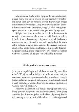 Sekta, religia, firma


    Muzułmańscy duchowni to już prawdziwa esencja mani‑
pulacji tłumu pod kątem emocji, czego możemy być świadka‑
mi nawet teraz, gdy za namową owych duchownych tysiące
muzułmanów wychodzą na ulicę. Duchowni ci budują komu‑
nikat nakierowany na tworzenie „wroga”, a także sterują emo‑
cjami wiernych, co nie jest tak łatwe, jak może się wydawać.
    Religie mają zatem bardzo mocną bazę kształtowania
emocji, co jest nam wiadome nie od dziś. Pamiętać należy
jednak, iż nie tylko systemy religijne, a raczej ich duchowni,
dopuszczają się w różnych sytuacjach manipulacji. To samo
robią politycy, a nawet nasze dzieci, gdy płaczem wymusza‑
ją zabawkę. Jest to coś naturalnego, co nie zostało docenio‑
ne przez wszelkiej maści specjalistów. Być może wywieranie
wpływu, tak samo jak religia, leży w ludzkiej naturze?



           Hipisowska komuna — nauka

Jedną ze znanych hipisowskich komun jest „Tęczowa Ro‑
dzina”. W jej ramach działają tzw. wolontariusze, których
zadaniem jest m.in. wprowadzanie do grupy dobrej energii.
Ludzie ci kierują grupami, które nie są formalnie zależne od
owych osób. Kierowanie odbywa się na drodze mentalnego
wyboru samych członków.
   Kluczowe dla zrozumienia pozycji lidera przez człowieka,
który powyżej nazywany jest „wolontariuszem”, okazuje się
zaufanie. Jak tłumaczył jeden z członków „Tęczowej Rodzi‑
ny”, wszyscy widzą w swoich liderach to, co sami czują — od

                              161
 