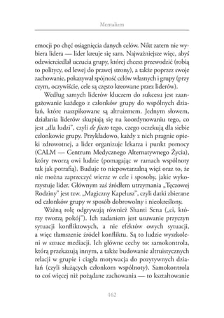 Mentalizm


emocji po chęć osiągnięcia danych celów. Nikt zatem nie wy‑
biera lidera — lider kreuje się sam. Najważniejsze więc, abyś
odzwierciedlał uczucia grupy, której chcesz przewodzić (robią
to politycy, od lewej do prawej strony), a także poprzez swoje
zachowanie, pokazywał spójność celów własnych i grupy (przy
czym, oczywiście, cele są często kreowane przez liderów).
    Według samych liderów kluczem do sukcesu jest zaan‑
gażowanie każdego z  członków grupy do wspólnych dzia‑
łań, które naszpikowane są altruizmem. Jednym słowem,
działania liderów skupiają się na koordynowaniu tego, co
jest „dla ludzi”, czyli de facto tego, czego oczekują dla siebie
członkowie grupy. Przykładowo, każdy z nich pragnie opie‑
ki zdrowotnej, a  lider organizuje lekarza i  punkt pomocy
(CALM — Centrum Medycznego Alternatywnego Życia),
który tworzą owi ludzie (pomagając w  ramach wspólnoty
tak jak potrafią). Buduje to niepowtarzalną więź oraz to, że
nie można zaprzeczyć wierze w cele i sposoby, jakie wyko‑
rzystuje lider. Głównym zaś źródłem utrzymania „Tęczowej
Rodziny” jest tzw. „Magiczny Kapelusz”, czyli datki zbierane
od członków grupy w sposób dobrowolny i nieokreślony.
    Ważną rolę odgrywają również Shanti Sena („ci, któ‑
rzy tworzą pokój”). Ich zadaniem jest usuwanie przyczyn
sytuacji konfliktowych, a  nie efektów owych sytuacji,
a więc tłamszenie źródeł konfliktu. Są to ludzie wyszkole‑
ni w sztuce mediacji. Ich główne cechy to: samokontrola,
którą przekazują innym, a także budowanie altruistycznych
relacji w grupie i ciągła motywacja do pozytywnych dzia‑
łań (czyli służących członkom wspólnoty). Samokontrola
to coś więcej niż pożądane zachowania — to kształtowanie

                              162
 