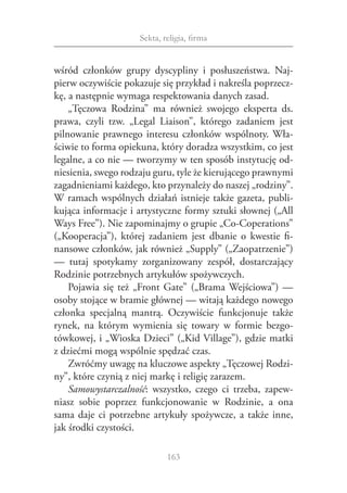 Sekta, religia, firma


wśród członków grupy dyscypliny i  posłuszeństwa. Naj‑
pierw oczywiście pokazuje się przykład i nakreśla poprzecz‑
kę, a następnie wymaga respektowania danych zasad.
    „Tęczowa Rodzina” ma również swojego eksperta ds.
prawa, czyli tzw. „Legal Liaison”, którego zadaniem jest
pilnowanie prawnego interesu członków wspólnoty. Wła‑
ściwie to forma opiekuna, który doradza wszystkim, co jest
legalne, a co nie — tworzymy w ten sposób instytucję od‑
niesienia, swego rodzaju guru, tyle że kierującego prawnymi
zagadnieniami każdego, kto przynależy do naszej „rodziny”.
W ramach wspólnych działań istnieje także gazeta, publi‑
kująca informacje i artystyczne formy sztuki słownej („All
Ways Free”). Nie zapominajmy o grupie „Co-Coperations”
(„Kooperacja”), której zadaniem jest dbanie o  kwestie fi‑
nansowe członków, jak również „Supply” („Zaopatrzenie”)
— tutaj spotykamy zorganizowany zespół, dostarczający
Rodzinie potrzebnych artykułów spożywczych.
    Pojawia się też „Front Gate” („Brama Wejściowa”) —
osoby stojące w bramie głównej — witają każdego nowego
członka specjalną mantrą. Oczywiście funkcjonuje także
rynek, na którym wymienia się towary w  formie bezgo‑
tówkowej, i „Wioska Dzieci” („Kid Village”), gdzie matki
z dziećmi mogą wspólnie spędzać czas.
    Zwróćmy uwagę na kluczowe aspekty „Tęczowej Rodzi‑
ny”, które czynią z niej markę i religię zarazem.
    Samowystarczalność: wszystko, czego ci trzeba, zapew‑
niasz sobie poprzez funkcjonowanie w  Rodzinie, a  ona
sama daje ci potrzebne artykuły spożywcze, a  także inne,
jak środki czystości.

                             163
 