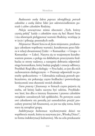 Mentalizm


    Budowanie osoby lidera poprzez identyfikację potrzeb
członków z  osobą lidera: lider jest odzwierciedleniem po‑
trzeb i celów członków Rodziny.
    Policja wewnętrzna: mimo obecności „Tych, którzy
czynią pokój” każdy z członków stara się być Shanti Sena
i ma obowiązek pielęgnować wartości Rodziny, wcielając je
w życie i pilnując pozostałych osób.
    Misjonarze: Shanti Sena to de facto misjonarze, przekazu‑
jący członkom wspólnoty wartości, kształtowane przez lide‑
ra w relacji dwustronnej (Lider → Komunikat → Grupa →
Komunikat → Lider). Nazywa się to wzajemnym kształto‑
waniem postaw, a polega na dokładnym przeczytaniu feed‑
backu ze strony nadawcy, a następnie dobraniu odpowied‑
niego komunikatu, który buduje poglądy i emocje odbiorcy.
Przykład: Rząd dba o ekologię → Pyta ludzi, co jest dla nich
zachowaniem ekologicznym → Promuje odpowiedź na po‑
trzeby społeczeństwa → Udowadnia realizację potrzeb spo‑
łeczeństwa, nie pokazując często feedbacku i potwierdzając
konieczność oraz słuszność swoich działań).
    Guru prawny / finansowy: w firmach często pojawia się
osoba, od której kadra zaczyna być zależna. Przykłado‑
wo: ktoś, kto dba o interesy finansowe i prawne członków
związków zawodowych lub spółdzielni. Po pewnym czasie
owi członkowie nie potrafią już samodzielnie przejść pro‑
cedury prawnej lub finansowej, co jest na rękę temu, który
stara się zarządzać grupą.
    Indoktrynacja kulturowa: wychowywanie dzieci we
wspólnocie matek, która tu nazywana jest „Wioską Dzieci”,
to forma indoktrynacji kulturowej. Ma na celu przekazanie

                            164
 