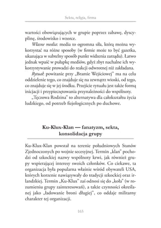 Sekta, religia, firma


wartości obowiązujących w grupie poprzez zabawę, dyscy‑
plinę, środowisko i wzorce.
    Własne media: media to ogromna siła, którą można wy‑
korzystać na różne sposoby (w firmie może to być gazetka,
ukazująca w subtelny sposób punkt widzenia zarządu). Łatwo
jednak wpaść w pułapkę mediów, gdyż zbyt nachalne ich wy‑
korzystywanie prowadzi do reakcji odwrotnej niż zakładana.
    Rytuał: powitanie przy „Bramie Wejściowej” ma na celu
oddzielenie tego, co znajduje się na zewnątrz wioski, od tego,
co znajduje się w jej środku. Przejście rytuału jest także formą
inicjacji i przypieczętowania przynależności do wspólnoty.
    „Tęczowa Rodzina” to alternatywa dla całokształtu życia
ludzkiego, od potrzeb fizjologicznych po duchowe.



         Ku-Klux-Klan — fanatyzm, sekta,
               konsolidacja grupy

Ku-Klux-Klan powstał na terenie południowych Stanów
Zjednoczonych po wojnie secesyjnej. Termin „klan” pocho‑
dzi od szkockiej nazwy wspólnoty krwi, jak również gru‑
py wspierającej interesy swoich członków. Co ciekawe, ta
organizacja była popularna właśnie wśród obywateli USA,
których korzenie nawiązywały do tradycji szkockiej oraz ir‑
landzkiej. Termin „Ku-Klux” zaś odnosi się do „koła” (w ro‑
zumieniu grupy zainteresowań), a także czynności określa‑
nej jako „ładowanie broni długiej”, co oddaje militarny
charakter tej organizacji.

                               165
 
