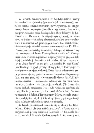 Mentalizm


    W  ramach funkcjonowania w  Ku-Klux-Klanie mamy
do czynienia z  tajemnicą (podobnie jak u  masonów), któ‑
ra jest znana jedynie członkom stowarzyszenia. Po drugie,
istnieje łatwa do przyswojenia lista dogmatów, jakie muszą
być przyjmowane przez każdego, kto chce dołączyć do Ku-
Klux-Klanu. Po trzecie, obowiązują rytuały przyjęcia człon‑
ków, co buduje atmosferę elitarności, a także emocjonalnej
więzi i  zależności od pozostałych osób. Do metafizycznej
sfery nawiązuje również nazewnictwo stanowisk w Ku-Klux-
­-Klanie, jak „Imperialny Czarodziej” („Imperial Wizard”) czy
też „Konstytucja i Prawa Rycerzy Ku-Klux-Klanu”. Konsty‑
tucja służy tworzeniu podstaw dogmatycznych grupy, a tak‑
że jej konsolidacji. Pojawia się też symbol. W tym przypadku
jest to „logo firmy”, znane jako „Imperialna Pieczęć Klanu”
(przekładając na język prosty: płonący krzyż, którego jedno
ramię umoczone jest we krwi). Dodatkowo członkowie gru‑
py pozdrawiają się gestem z czasów Imperium Rzymskiego
(tak, ten sam gest, który wykonywali włoscy faszyści i nie‑
mieccy naziści — oczywiście członkowie Ku-Klux-Klanu
tłumaczą, że nie o takie konotacje im chodzi (?)). Samo uży‑
wanie białych prześcieradeł nie było wyrazem aprobaty dla
czystej bielizny, ale nawiązaniem do duchów bohaterów woj‑
ny secesyjnej i Zakonu Templariuszy. Mamy więc do czynie‑
nia z podpięciem się do już istniejącej (niegdyś) organizacji,
którą należało wskrzesić w pewnym zakresie.
    W latach późniejszych zmienia się struktura Ku-Klux‑
‑Klanu. Znikają „Imperialni Czarodzieje”, a forma zaczyna
przypominać prostą piramidę (Centrala → Komórki roz‑
siane po całych Stanach Zjednoczonych, które koordynują

                             166
 