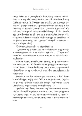 Sekta, religia, firma


swoje działania z „zarządem”). Liczyła się lokalna społecz‑
ność — z niej właśnie wybierano nowych członków, którzy
doskonale się znali. Powstaje stanowisko „narodowego dy‑
rektora” (korporacyjnie!), a pomocnikami okazali się ludzie
tworzący stanowiska „giermków”, „rycerzy” i „paziów”. Co
ciekawe, komisja rekrutacyjna składała się z ok. 4–15 osób,
a jej członkowie musieli mieć minimum wykształcenie wyż‑
sze (wprowadzenie cenzusu edukacyjnego, co przekłada się
na jakość rekrutacji, czyli „jakość” nowych członków —
proste, ale genialne).
    Główne wyznaczniki tej organizacji to:
    Tajemnica: tę poznają jedynie członkowie organizacji,
a  przekazywana jest ona podczas rytuału… („Tajemnica”
może być przekazywana nowym osobom na szczeblach za‑
rządzania).
    Rytuał: tworzy metafizyczną stronę, ale przede wszyst‑
kim emocjonalną. W firmach rytuał przyjęcia nowych pra‑
cowników to coś standardowego, co sprawia, że pracownik
identyfikuje się z pracodawcą i czuje silną przynależność do
korporacji.
    Jedność: wszystko robione jest wspólnie, a  dodatkową
konsolidacją są więzy krwi. W korporacjach często pojawia
się poczucie przynależności do danego stanowiska i  kasty
(handlowcy, negocjatorzy, windykatorzy…).
    Symbole: logo firmy to ważna część tożsamości pracow‑
ników. Identyfikują się oni z wartościami, które przypisane
są danemu logo. Należy zatem stworzyć symbol, który re‑
prezentuje nasze cele, motywatory oraz samych pracowni‑
ków.

                             167
 