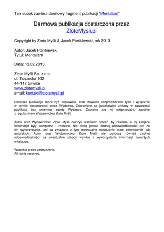 Ten ebook zawiera darmowy fragment publikacji "Mentalizm"

                                               Darmowa publikacja dostarczona przez
                                                          ZloteMysli.pl
                                   Copyright by Złote Myśli & Jacek Ponikiewski, rok 2013

                                   Autor: Jacek Ponikiewski
                                   Tytuł: Mentalizm

                                   Data: 13.02.2013

                                   Złote Myśli Sp. z o.o.
                                   ul. Toszecka 102
                                   44-117 Gliwice
                                   www.zlotemysli.pl
                                   email: kontakt@zlotemysli.pl

                                   Niniejsza publikacja może być kopiowana, oraz dowolnie rozprowadzana tylko i wyłącznie
                                   w formie dostarczonej przez Wydawcę. Zabronione są jakiekolwiek zmiany w zawartości
                                   publikacji bez pisemnej zgody Wydawcy. Zabrania się jej odsprzedaży, zgodnie
                                   z regulaminem Wydawnictwa Złote Myśli.

                                   Autor oraz Wydawnictwo Złote Myśli dołożyli wszelkich starań, by zawarte w tej książce
                                   informacje były kompletne i rzetelne. Nie biorą jednak żadnej odpowiedzialności ani za
                                   ich wykorzystanie, ani za związane z tym ewentualne naruszenie praw patentowych lub
                                   autorskich. Autor oraz Wydawnictwo Złote Myśli nie ponoszą również żadnej
                                   odpowiedzialności za ewentualne szkody wynikłe z wykorzystania informacji zawartych
                                   w książce.

                                   Wszelkie prawa zastrzeżone.
                                   All rights reserved.




Powered by TCPDF (www.tcpdf.org)
 