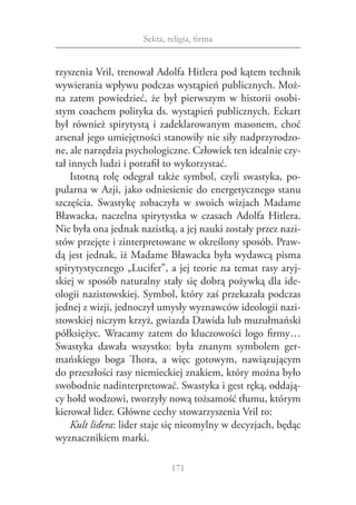 Sekta, religia, firma


rzyszenia Vril, trenował Adolfa Hitlera pod kątem technik
wywierania wpływu podczas wystąpień publicznych. Moż‑
na zatem powiedzieć, że był pierwszym w  historii osobi‑
stym coachem polityka ds. wystąpień publicznych. Eckart
był również spirytystą i  zadeklarowanym masonem, choć
arsenał jego umiejętności stanowiły nie siły nadprzyrodzo‑
ne, ale narzędzia psychologiczne. Człowiek ten idealnie czy‑
tał innych ludzi i potrafił to wykorzystać.
    Istotną rolę odegrał także symbol, czyli swastyka, po‑
pularna w Azji, jako odniesienie do energetycznego stanu
szczęścia. Swastykę zobaczyła w  swoich wizjach Madame
Bławacka, naczelna spirytystka w  czasach Adolfa Hitlera.
Nie była ona jednak nazistką, a jej nauki zostały przez nazi‑
stów przejęte i zinterpretowane w określony sposób. Praw‑
dą jest jednak, iż Madame Bławacka była wydawcą pisma
spirytystycznego „Lucifer”, a jej teorie na temat rasy aryj‑
skiej w sposób naturalny stały się dobrą pożywką dla ide‑
ologii nazistowskiej. Symbol, który zaś przekazała podczas
jednej z wizji, jednoczył umysły wyznawców ideologii nazi‑
stowskiej niczym krzyż, gwiazda Dawida lub muzułmański
półksiężyc. Wracamy zatem do kluczowości logo firmy…
Swastyka dawała wszystko: była znanym symbolem ger‑
mańskiego boga Thora, a  więc gotowym, nawiązującym
do przeszłości rasy niemieckiej znakiem, który można było
swobodnie nadinterpretować. Swastyka i gest ręką, oddają‑
cy hołd wodzowi, tworzyły nową tożsamość tłumu, którym
kierował lider. Główne cechy stowarzyszenia Vril to:
    Kult lidera: lider staje się nieomylny w decyzjach, będąc
wyznacznikiem marki.

                             171
 