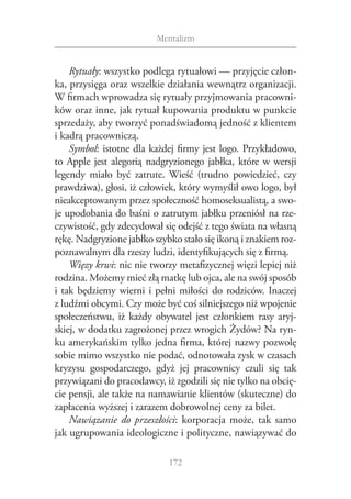 Mentalizm


     Rytuały: wszystko podlega rytuałowi — przyjęcie człon‑
ka, przysięga oraz wszelkie działania wewnątrz organizacji.
W firmach wprowadza się rytuały przyjmowania pracowni‑
ków oraz inne, jak rytuał kupowania produktu w punkcie
sprzedaży, aby tworzyć ponadświadomą jedność z klientem
i kadrą pracowniczą.
     Symbol: istotne dla każdej firmy jest logo. Przykładowo,
to Apple jest alegorią nadgryzionego jabłka, które w  wersji
legendy miało być zatrute. Wieść (trudno powiedzieć, czy
prawdziwa), głosi, iż człowiek, który wymyślił owo logo, był
nieakceptowanym przez społeczność homoseksualistą, a swo‑
je upodobania do baśni o zatrutym jabłku przeniósł na rze‑
czywistość, gdy zdecydował się odejść z tego świata na własną
rękę. Nadgryzione jabłko szybko stało się ikoną i znakiem roz‑
poznawalnym dla rzeszy ludzi, identyfikujących się z firmą.
     Więzy krwi: nic nie tworzy metafizycznej więzi lepiej niż
rodzina. Możemy mieć złą matkę lub ojca, ale na swój sposób
i  tak będziemy wierni i  pełni miłości do rodziców. Inaczej
z ludźmi obcymi. Czy może być coś silniejszego niż wpojenie
społeczeństwu, iż każdy obywatel jest członkiem rasy aryj‑
skiej, w dodatku zagrożonej przez wrogich Żydów? Na ryn‑
ku amerykańskim tylko jedna firma, której nazwy pozwolę
sobie mimo wszystko nie podać, odnotowała zysk w czasach
kryzysu gospodarczego, gdyż jej pracownicy czuli się tak
przywiązani do pracodawcy, iż zgodzili się nie tylko na obcię‑
cie pensji, ale także na namawianie klientów (skuteczne) do
zapłacenia wyższej i zarazem dobrowolnej ceny za bilet.
     Nawiązanie do przeszłości: korporacja może, tak samo
jak ugrupowania ideologiczne i polityczne, nawiązywać do

                             172
 