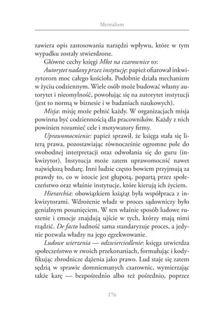 Mentalizm


zawiera opis zastosowania narzędzi wpływu, które w  tym
wypadku zostały stwierdzone.
    Główne cechy księgi Młot na czarownice to:
    Autorytet nadany przez instytucję: papież ofiarował inkwi‑
zytorom moc całego kościoła. Podobnie działa mechanizm
w życiu codziennym. Wiele osób może budować własny au‑
torytet i nieomylność, powołując się na autorytet instytucji
(jest to normą w biznesie i w badaniach naukowych).
    Misja: misję może pełnić każdy. W organizacjach misja
powinna być codziennością dla pracowników. Każdy z nich
powinien rozumieć cele i motywatory firmy.
    Uprawomocnienie: papież sprawił, że księga stała się li‑
terą prawa, pozostawiając równocześnie ogromne pole do
swobodnej interpretacji oraz odwołania się do guru (in‑
kwizytor). Instytucja może zatem uprawomocnić nawet
największą bzdurę. Inni ludzie często bowiem przyjmują za
prawdy to, co w istocie jest głupotą, popartą przez społe‑
czeństwo oraz właśnie instytucje, które kierują ich życiem.
    Hierarchia: obowiązkiem książąt była współpraca z in‑
kwizytorami. Wdrożenie władz w proces sądowniczy było
genialnym posunięciem. W ten właśnie sposób ludowe ru‑
szenie i  emocje znajdują ujście w  tych, którzy mają nimi
rządzić. De facto ludność sama standaryzuje proces, a jedy‑
nie pozwala władzy na jego egzekwowanie.
    Ludowe wierzenia — odzwierciedlenie: księga utwierdza
społeczeństwo w swoich przekonaniach, formułując i kody‑
fikując zbrodnicze dążenia jako prawo. Lud staje się zatem
sędzią w  sprawie domniemanych czarownic, wymierzając
także karę — bezpośrednio albo też pośrednio, poprzez

                             176
 