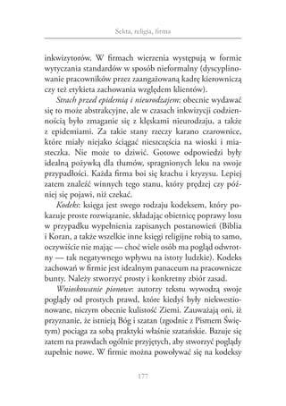 Sekta, religia, firma


inkwizytorów. W  firmach wierzenia występują w  formie
wytyczania standardów w sposób nieformalny (dyscyplino‑
wanie pracowników przez zaangażowaną kadrę kierowniczą
czy też etykieta zachowania względem klientów).
    Strach przed epidemią i nieurodzajem: obecnie wydawać
się to może abstrakcyjne, ale w czasach inkwizycji codzien‑
nością było zmaganie się z  klęskami nieurodzaju, a  także
z  epidemiami. Za takie stany rzeczy karano czarownice,
które miały niejako ściągać nieszczęścia na wioski i  mia‑
steczka. Nie może to dziwić. Gotowe odpowiedzi były
idealną pożywką dla tłumów, spragnionych leku na swoje
przypadłości. Każda firma boi się krachu i kryzysu. Lepiej
zatem znaleźć winnych tego stanu, który prędzej czy póź‑
niej się pojawi, niż czekać.
    Kodeks: księga jest swego rodzaju kodeksem, który po‑
kazuje proste rozwiązanie, składając obietnicę poprawy losu
w przypadku wypełnienia zapisanych postanowień (Biblia
i Koran, a także wszelkie inne księgi religijne robią to samo,
oczywiście nie mając — choć wiele osób ma pogląd odwrot‑
ny — tak negatywnego wpływu na istoty ludzkie). Kodeks
zachowań w firmie jest idealnym panaceum na pracownicze
bunty. Należy stworzyć prosty i konkretny zbiór zasad.
    Wnioskowanie pionowe: autorzy tekstu wywodzą swoje
poglądy od prostych prawd, które kiedyś były niekwestio‑
nowane, niczym obecnie kulistość Ziemi. Zauważają oni, iż
przyznanie, że istnieją Bóg i szatan (zgodnie z Pismem Świę‑
tym) pociąga za sobą praktyki właśnie szatańskie. Bazuje się
zatem na prawdach ogólnie przyjętych, aby stworzyć poglądy
zupełnie nowe. W firmie można powoływać się na kodeksy

                              177
 