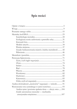 Spis treści

Opinie o książce..................................................................................... 5
Wstęp....................................................................................................... 9
Poznanie samego siebie...................................................................... 15
                                    .
Mentalny kod DNA............................................................................. 23
     Socjobiologia mentalna.............................................................. 24
     Etologiczna teoria zachowania a prawidła sekty.................... 31
     Kierunek lotu.............................................................................. 31
                            .
     Modele umysłu............................................................................ 34
     Wiedza niejawna......................................................................... 37
                                  .
     Zasady funkcjonowania materii a ludzka mentalność........... 42
     Wdrożenie.................................................................................... 46
Mentalizm i pustelnia.......................................................................... 55
                                .
Perswazja hipnotyczna........................................................................ 71
     Życie, czyli ciągłe negocjacje.................................................... 71
                                                      .
     Złoto............................................................................................. 74
     Srebro........................................................................................... 76
     Rtęć............................................................................................... 78
     Platyna.......................................................................................... 80
     Wzrokowcy.................................................................................. 82
     Słuchowcy.................................................................................... 82
     Kinestetycy.................................................................................. 83
                        .
     Efekt, czyli cel negocjacji........................................................... 88
Analiza doświadczeń „mentorów” negocjacji — wnioski............. 91
Wytwarzanie toru centralnego w jaźni rozmówcy.......................... 93
     Analiza tętna i poziomu spalania tlenu — ukryty stres.......104
     Guide unconscious muscular — mechanika
      emocjonalno-mięśniowa........................................................107
 