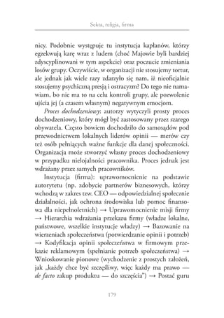 Sekta, religia, firma


nicy. Podobnie występuje tu instytucja kapłanów, którzy
egzekwują karę wraz z ludem (choć Majowie byli bardziej
zdyscyplinowani w tym aspekcie) oraz poczucie zmieniania
losów grupy. Oczywiście, w organizacji nie stosujemy tortur,
ale jednak jak wiele razy zdarzyło się nam, iż nieoficjalnie
stosujemy psychiczną presją i ostracyzm? Do tego nie nama‑
wiam, bo nie ma to na celu kontroli grupy, ale pozwolenie
ujścia jej (a czasem własnym) negatywnym emocjom.
    Proces dochodzeniowy: autorzy wytyczyli prosty proces
dochodzeniowy, który mógł być zastosowany przez szarego
obywatela. Często bowiem dochodziło do samosądów pod
przewodnictwem lokalnych liderów opinii — merów czy
też osób pełniących ważne funkcje dla danej społeczności.
Organizacja może stworzyć własny proces dochodzeniowy
w przypadku nielojalności pracownika. Proces jednak jest
wdrażany przez samych pracowników.
    Instytucja (firma): uprawomocnienie na podstawie
autorytetu (np. zdobycie partnerów biznesowych, którzy
wchodzą w zakres tzw. CEO — odpowiedzialnej społecznie
działalności, jak ochrona środowiska lub pomoc finanso‑
wa dla niepełnoletnich) → Uprawomocnienie misji firmy
→ Hierarchia wdrażania przekazu firmy (władze lokalne,
państwowe, wszelkie instytucje władzy) → Bazowanie na
wierzeniach społeczeństwa (potwierdzanie opinii i potrzeb)
→ Kodyfikacja opinii społeczeństwa w  firmowym prze‑
kazie reklamowym (spełnianie potrzeb społeczeństwa) →
Wnioskowanie pionowe (wychodzenie z prostych założeń,
jak „każdy chce być szczęśliwy, więc każdy ma prawo —
de facto zakup produktu — do szczęścia”) → Postać guru

                             179
 